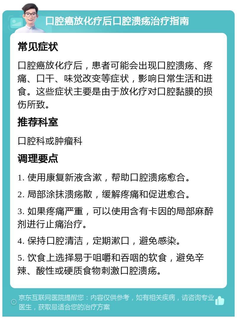 口腔癌放化疗后口腔溃疡治疗指南 常见症状 口腔癌放化疗后，患者可能会出现口腔溃疡、疼痛、口干、味觉改变等症状，影响日常生活和进食。这些症状主要是由于放化疗对口腔黏膜的损伤所致。 推荐科室 口腔科或肿瘤科 调理要点 1. 使用康复新液含漱，帮助口腔溃疡愈合。 2. 局部涂抹溃疡散，缓解疼痛和促进愈合。 3. 如果疼痛严重，可以使用含有卡因的局部麻醉剂进行止痛治疗。 4. 保持口腔清洁，定期漱口，避免感染。 5. 饮食上选择易于咀嚼和吞咽的软食，避免辛辣、酸性或硬质食物刺激口腔溃疡。