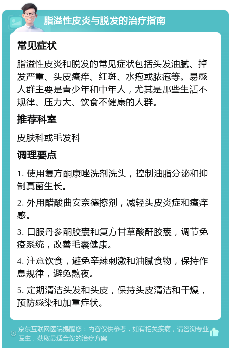 脂溢性皮炎与脱发的治疗指南 常见症状 脂溢性皮炎和脱发的常见症状包括头发油腻、掉发严重、头皮瘙痒、红斑、水疱或脓疱等。易感人群主要是青少年和中年人，尤其是那些生活不规律、压力大、饮食不健康的人群。 推荐科室 皮肤科或毛发科 调理要点 1. 使用复方酮康唑洗剂洗头，控制油脂分泌和抑制真菌生长。 2. 外用醋酸曲安奈德擦剂，减轻头皮炎症和瘙痒感。 3. 口服丹参酮胶囊和复方甘草酸酐胶囊，调节免疫系统，改善毛囊健康。 4. 注意饮食，避免辛辣刺激和油腻食物，保持作息规律，避免熬夜。 5. 定期清洁头发和头皮，保持头皮清洁和干燥，预防感染和加重症状。