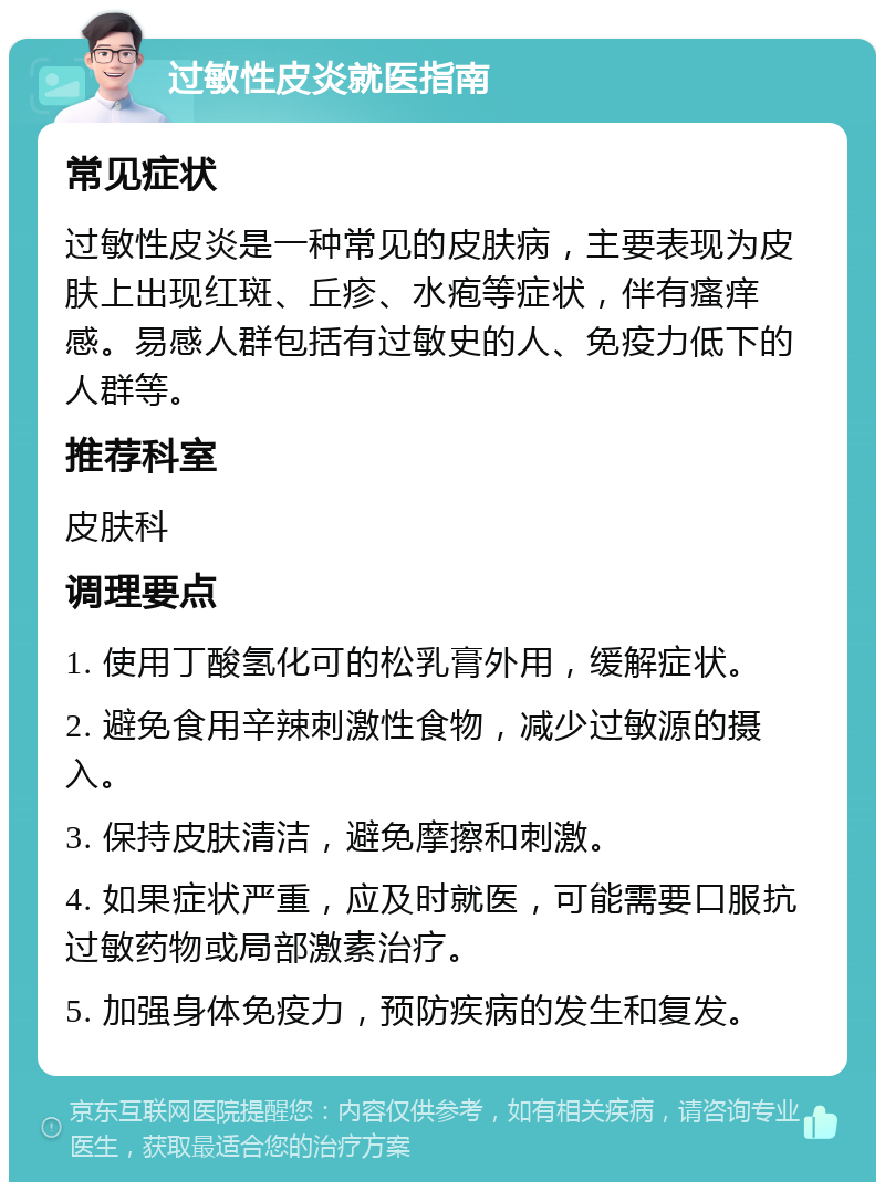 过敏性皮炎就医指南 常见症状 过敏性皮炎是一种常见的皮肤病，主要表现为皮肤上出现红斑、丘疹、水疱等症状，伴有瘙痒感。易感人群包括有过敏史的人、免疫力低下的人群等。 推荐科室 皮肤科 调理要点 1. 使用丁酸氢化可的松乳膏外用，缓解症状。 2. 避免食用辛辣刺激性食物，减少过敏源的摄入。 3. 保持皮肤清洁，避免摩擦和刺激。 4. 如果症状严重，应及时就医，可能需要口服抗过敏药物或局部激素治疗。 5. 加强身体免疫力，预防疾病的发生和复发。