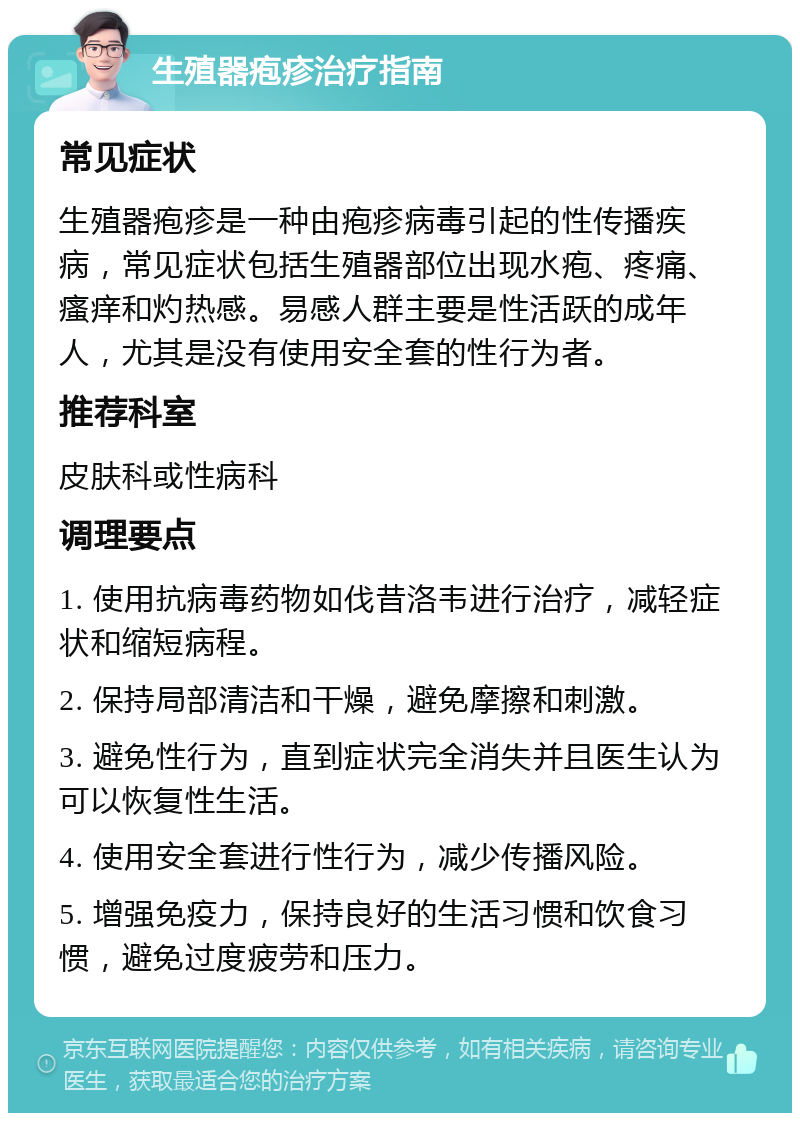 生殖器疱疹治疗指南 常见症状 生殖器疱疹是一种由疱疹病毒引起的性传播疾病，常见症状包括生殖器部位出现水疱、疼痛、瘙痒和灼热感。易感人群主要是性活跃的成年人，尤其是没有使用安全套的性行为者。 推荐科室 皮肤科或性病科 调理要点 1. 使用抗病毒药物如伐昔洛韦进行治疗，减轻症状和缩短病程。 2. 保持局部清洁和干燥，避免摩擦和刺激。 3. 避免性行为，直到症状完全消失并且医生认为可以恢复性生活。 4. 使用安全套进行性行为，减少传播风险。 5. 增强免疫力，保持良好的生活习惯和饮食习惯，避免过度疲劳和压力。