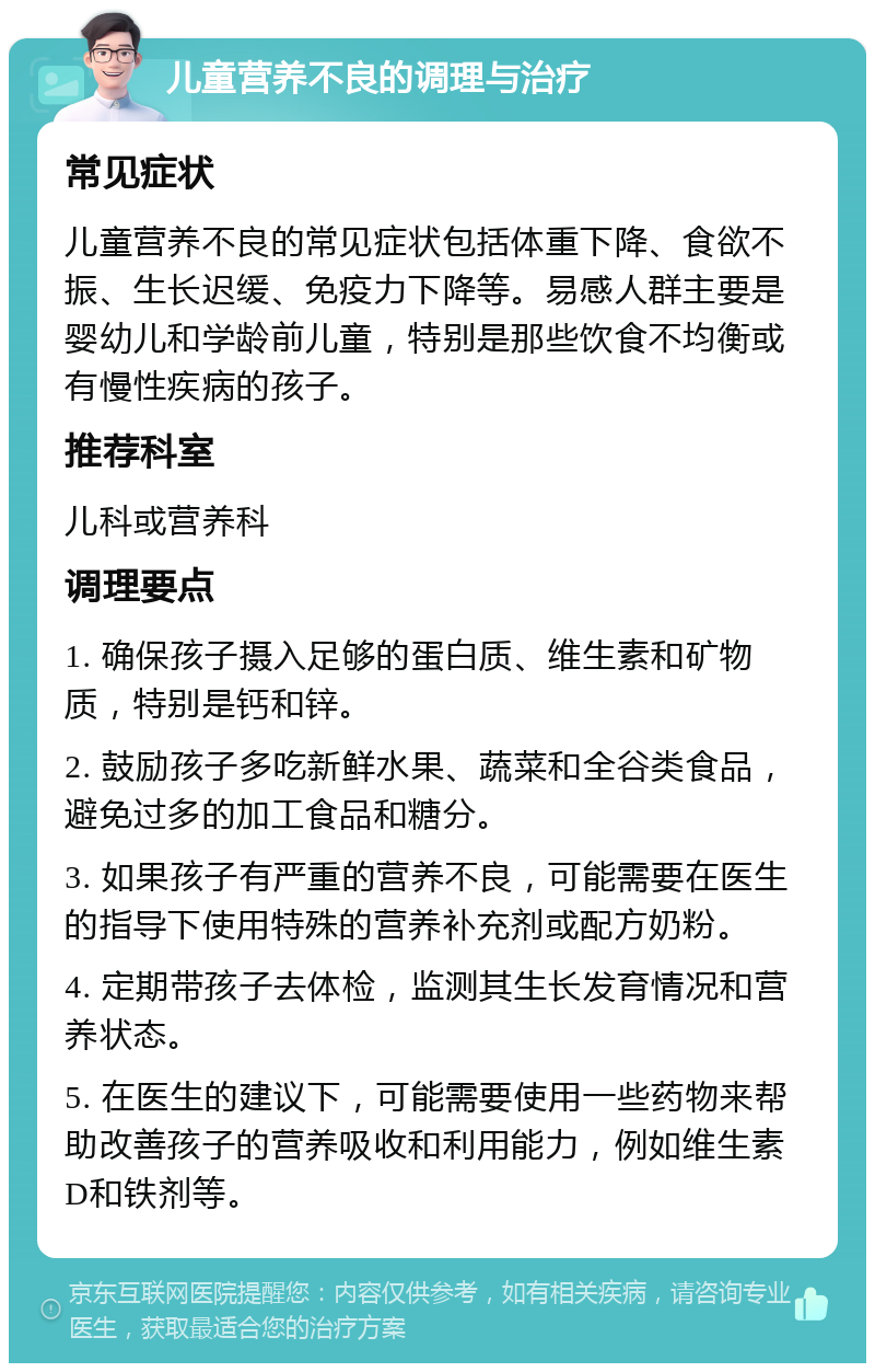 儿童营养不良的调理与治疗 常见症状 儿童营养不良的常见症状包括体重下降、食欲不振、生长迟缓、免疫力下降等。易感人群主要是婴幼儿和学龄前儿童，特别是那些饮食不均衡或有慢性疾病的孩子。 推荐科室 儿科或营养科 调理要点 1. 确保孩子摄入足够的蛋白质、维生素和矿物质，特别是钙和锌。 2. 鼓励孩子多吃新鲜水果、蔬菜和全谷类食品，避免过多的加工食品和糖分。 3. 如果孩子有严重的营养不良，可能需要在医生的指导下使用特殊的营养补充剂或配方奶粉。 4. 定期带孩子去体检，监测其生长发育情况和营养状态。 5. 在医生的建议下，可能需要使用一些药物来帮助改善孩子的营养吸收和利用能力，例如维生素D和铁剂等。