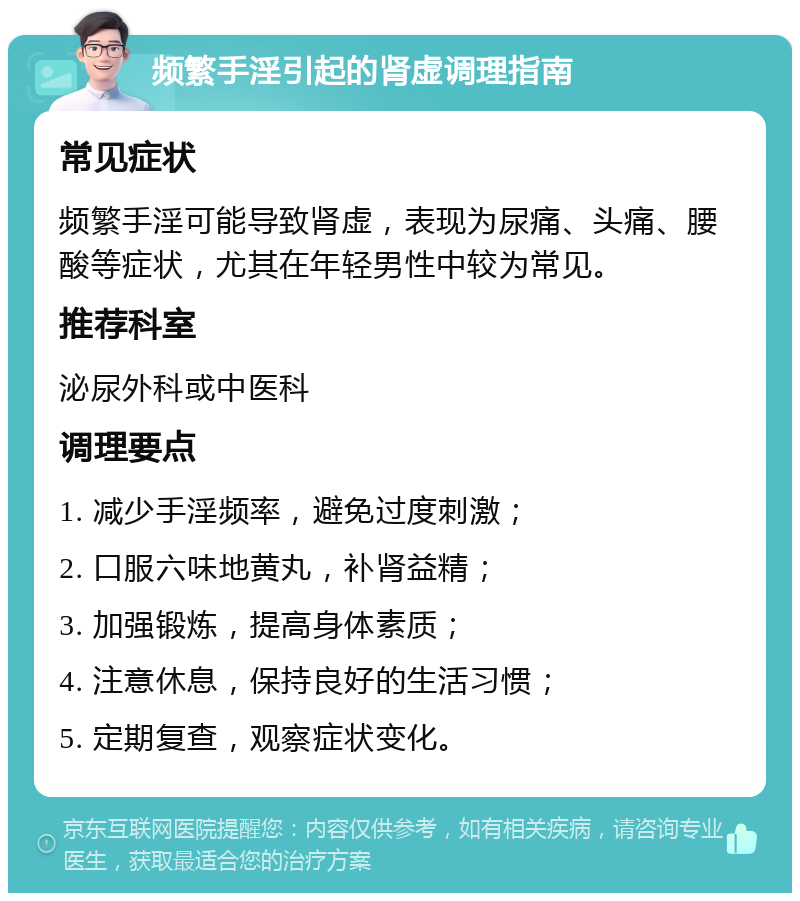 频繁手淫引起的肾虚调理指南 常见症状 频繁手淫可能导致肾虚，表现为尿痛、头痛、腰酸等症状，尤其在年轻男性中较为常见。 推荐科室 泌尿外科或中医科 调理要点 1. 减少手淫频率，避免过度刺激； 2. 口服六味地黄丸，补肾益精； 3. 加强锻炼，提高身体素质； 4. 注意休息，保持良好的生活习惯； 5. 定期复查，观察症状变化。