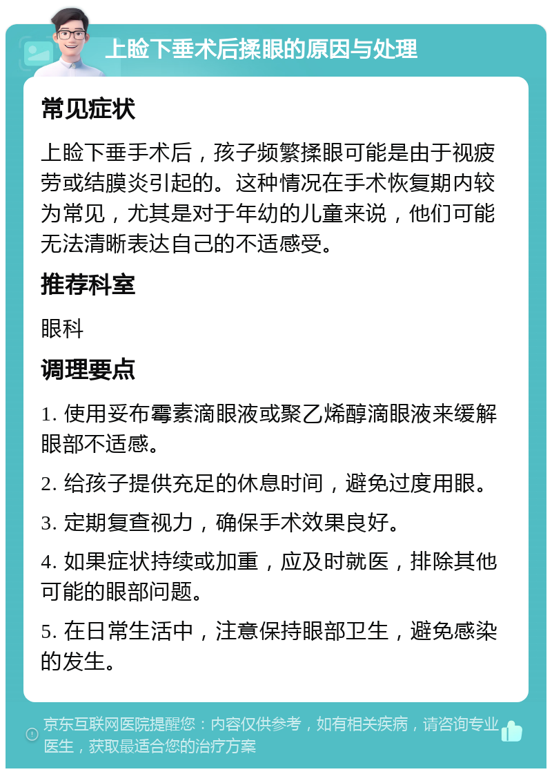 上睑下垂术后揉眼的原因与处理 常见症状 上睑下垂手术后，孩子频繁揉眼可能是由于视疲劳或结膜炎引起的。这种情况在手术恢复期内较为常见，尤其是对于年幼的儿童来说，他们可能无法清晰表达自己的不适感受。 推荐科室 眼科 调理要点 1. 使用妥布霉素滴眼液或聚乙烯醇滴眼液来缓解眼部不适感。 2. 给孩子提供充足的休息时间，避免过度用眼。 3. 定期复查视力，确保手术效果良好。 4. 如果症状持续或加重，应及时就医，排除其他可能的眼部问题。 5. 在日常生活中，注意保持眼部卫生，避免感染的发生。