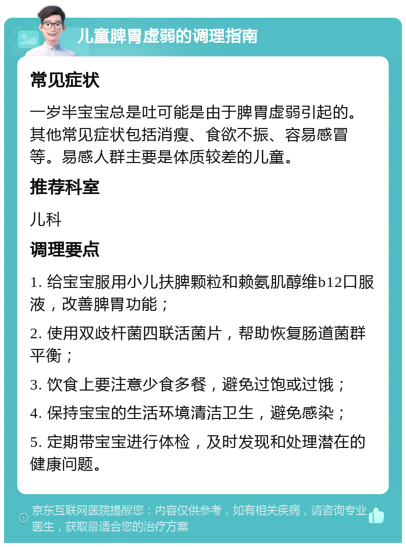 儿童脾胃虚弱的调理指南 常见症状 一岁半宝宝总是吐可能是由于脾胃虚弱引起的。其他常见症状包括消瘦、食欲不振、容易感冒等。易感人群主要是体质较差的儿童。 推荐科室 儿科 调理要点 1. 给宝宝服用小儿扶脾颗粒和赖氨肌醇维b12口服液，改善脾胃功能； 2. 使用双歧杆菌四联活菌片，帮助恢复肠道菌群平衡； 3. 饮食上要注意少食多餐，避免过饱或过饿； 4. 保持宝宝的生活环境清洁卫生，避免感染； 5. 定期带宝宝进行体检，及时发现和处理潜在的健康问题。