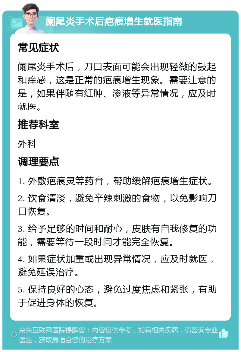 阑尾炎手术后疤痕增生就医指南 常见症状 阑尾炎手术后，刀口表面可能会出现轻微的鼓起和痒感，这是正常的疤痕增生现象。需要注意的是，如果伴随有红肿、渗液等异常情况，应及时就医。 推荐科室 外科 调理要点 1. 外敷疤痕灵等药膏，帮助缓解疤痕增生症状。 2. 饮食清淡，避免辛辣刺激的食物，以免影响刀口恢复。 3. 给予足够的时间和耐心，皮肤有自我修复的功能，需要等待一段时间才能完全恢复。 4. 如果症状加重或出现异常情况，应及时就医，避免延误治疗。 5. 保持良好的心态，避免过度焦虑和紧张，有助于促进身体的恢复。