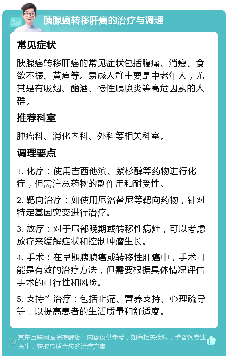 胰腺癌转移肝癌的治疗与调理 常见症状 胰腺癌转移肝癌的常见症状包括腹痛、消瘦、食欲不振、黄疸等。易感人群主要是中老年人，尤其是有吸烟、酗酒、慢性胰腺炎等高危因素的人群。 推荐科室 肿瘤科、消化内科、外科等相关科室。 调理要点 1. 化疗：使用吉西他滨、紫杉醇等药物进行化疗，但需注意药物的副作用和耐受性。 2. 靶向治疗：如使用厄洛替尼等靶向药物，针对特定基因突变进行治疗。 3. 放疗：对于局部晚期或转移性病灶，可以考虑放疗来缓解症状和控制肿瘤生长。 4. 手术：在早期胰腺癌或转移性肝癌中，手术可能是有效的治疗方法，但需要根据具体情况评估手术的可行性和风险。 5. 支持性治疗：包括止痛、营养支持、心理疏导等，以提高患者的生活质量和舒适度。