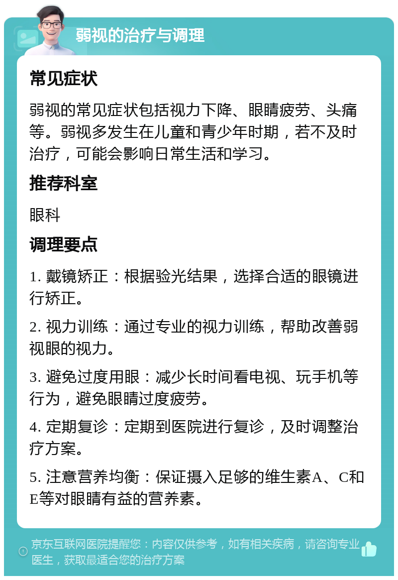 弱视的治疗与调理 常见症状 弱视的常见症状包括视力下降、眼睛疲劳、头痛等。弱视多发生在儿童和青少年时期，若不及时治疗，可能会影响日常生活和学习。 推荐科室 眼科 调理要点 1. 戴镜矫正：根据验光结果，选择合适的眼镜进行矫正。 2. 视力训练：通过专业的视力训练，帮助改善弱视眼的视力。 3. 避免过度用眼：减少长时间看电视、玩手机等行为，避免眼睛过度疲劳。 4. 定期复诊：定期到医院进行复诊，及时调整治疗方案。 5. 注意营养均衡：保证摄入足够的维生素A、C和E等对眼睛有益的营养素。