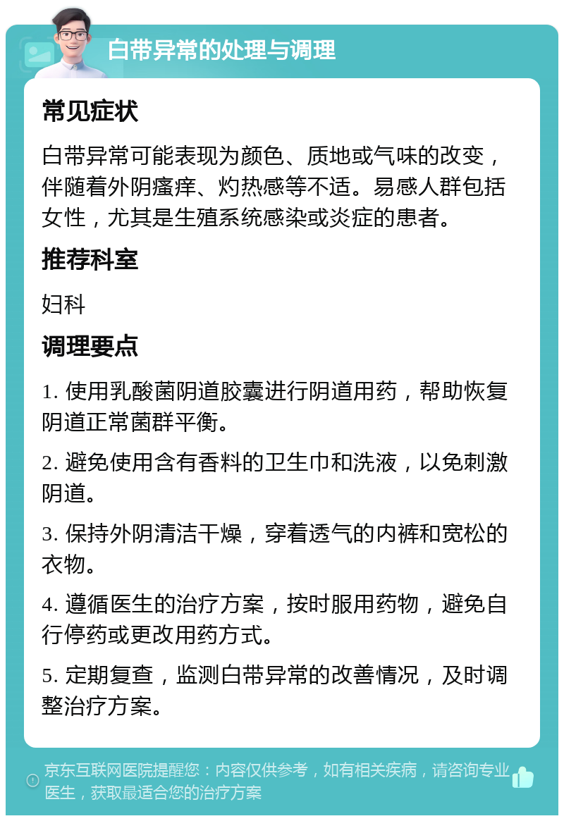 白带异常的处理与调理 常见症状 白带异常可能表现为颜色、质地或气味的改变，伴随着外阴瘙痒、灼热感等不适。易感人群包括女性，尤其是生殖系统感染或炎症的患者。 推荐科室 妇科 调理要点 1. 使用乳酸菌阴道胶囊进行阴道用药，帮助恢复阴道正常菌群平衡。 2. 避免使用含有香料的卫生巾和洗液，以免刺激阴道。 3. 保持外阴清洁干燥，穿着透气的内裤和宽松的衣物。 4. 遵循医生的治疗方案，按时服用药物，避免自行停药或更改用药方式。 5. 定期复查，监测白带异常的改善情况，及时调整治疗方案。