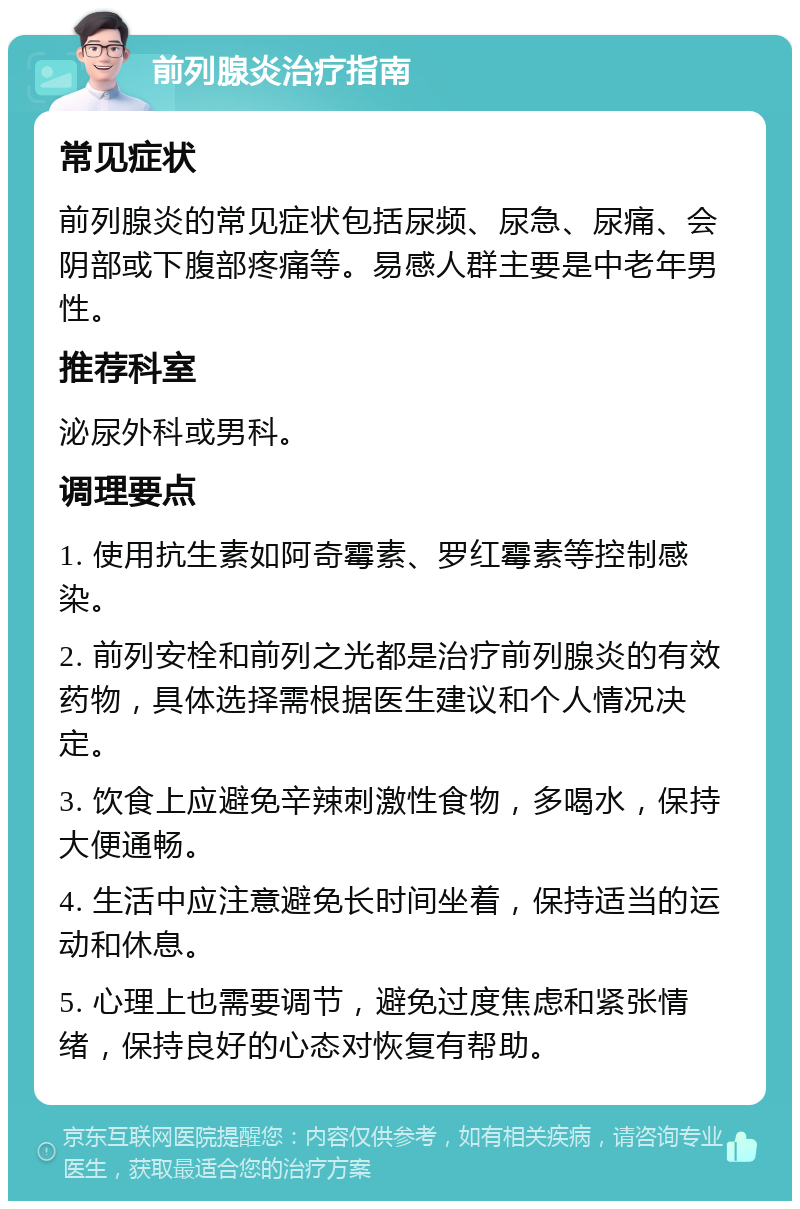 前列腺炎治疗指南 常见症状 前列腺炎的常见症状包括尿频、尿急、尿痛、会阴部或下腹部疼痛等。易感人群主要是中老年男性。 推荐科室 泌尿外科或男科。 调理要点 1. 使用抗生素如阿奇霉素、罗红霉素等控制感染。 2. 前列安栓和前列之光都是治疗前列腺炎的有效药物，具体选择需根据医生建议和个人情况决定。 3. 饮食上应避免辛辣刺激性食物，多喝水，保持大便通畅。 4. 生活中应注意避免长时间坐着，保持适当的运动和休息。 5. 心理上也需要调节，避免过度焦虑和紧张情绪，保持良好的心态对恢复有帮助。