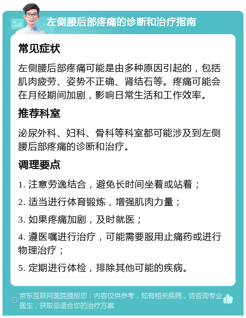 左侧腰后部疼痛的诊断和治疗指南 常见症状 左侧腰后部疼痛可能是由多种原因引起的，包括肌肉疲劳、姿势不正确、肾结石等。疼痛可能会在月经期间加剧，影响日常生活和工作效率。 推荐科室 泌尿外科、妇科、骨科等科室都可能涉及到左侧腰后部疼痛的诊断和治疗。 调理要点 1. 注意劳逸结合，避免长时间坐着或站着； 2. 适当进行体育锻炼，增强肌肉力量； 3. 如果疼痛加剧，及时就医； 4. 遵医嘱进行治疗，可能需要服用止痛药或进行物理治疗； 5. 定期进行体检，排除其他可能的疾病。