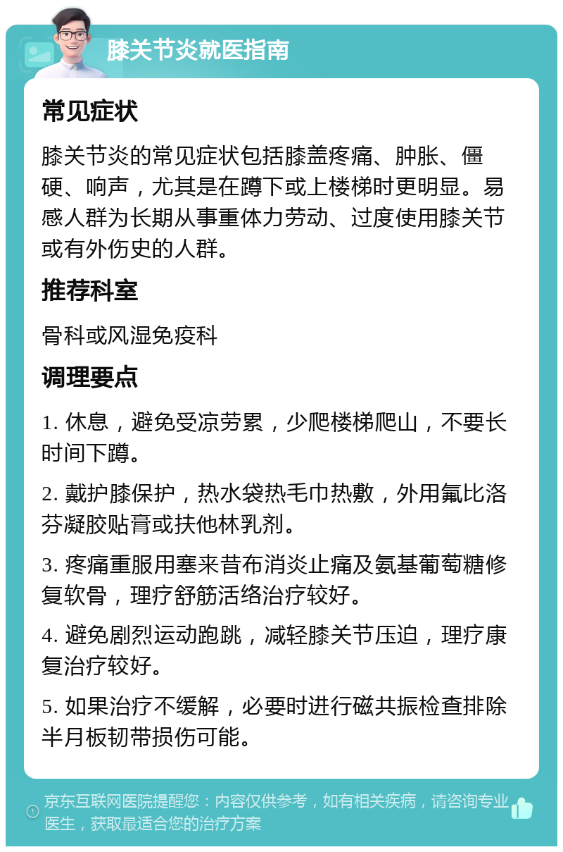 膝关节炎就医指南 常见症状 膝关节炎的常见症状包括膝盖疼痛、肿胀、僵硬、响声，尤其是在蹲下或上楼梯时更明显。易感人群为长期从事重体力劳动、过度使用膝关节或有外伤史的人群。 推荐科室 骨科或风湿免疫科 调理要点 1. 休息，避免受凉劳累，少爬楼梯爬山，不要长时间下蹲。 2. 戴护膝保护，热水袋热毛巾热敷，外用氟比洛芬凝胶贴膏或扶他林乳剂。 3. 疼痛重服用塞来昔布消炎止痛及氨基葡萄糖修复软骨，理疗舒筋活络治疗较好。 4. 避免剧烈运动跑跳，减轻膝关节压迫，理疗康复治疗较好。 5. 如果治疗不缓解，必要时进行磁共振检查排除半月板韧带损伤可能。