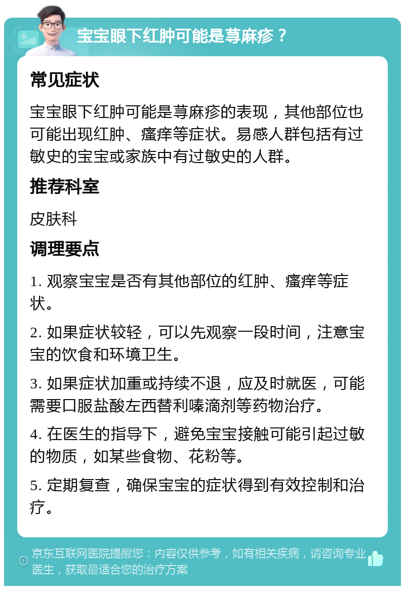 宝宝眼下红肿可能是荨麻疹？ 常见症状 宝宝眼下红肿可能是荨麻疹的表现，其他部位也可能出现红肿、瘙痒等症状。易感人群包括有过敏史的宝宝或家族中有过敏史的人群。 推荐科室 皮肤科 调理要点 1. 观察宝宝是否有其他部位的红肿、瘙痒等症状。 2. 如果症状较轻，可以先观察一段时间，注意宝宝的饮食和环境卫生。 3. 如果症状加重或持续不退，应及时就医，可能需要口服盐酸左西替利嗪滴剂等药物治疗。 4. 在医生的指导下，避免宝宝接触可能引起过敏的物质，如某些食物、花粉等。 5. 定期复查，确保宝宝的症状得到有效控制和治疗。