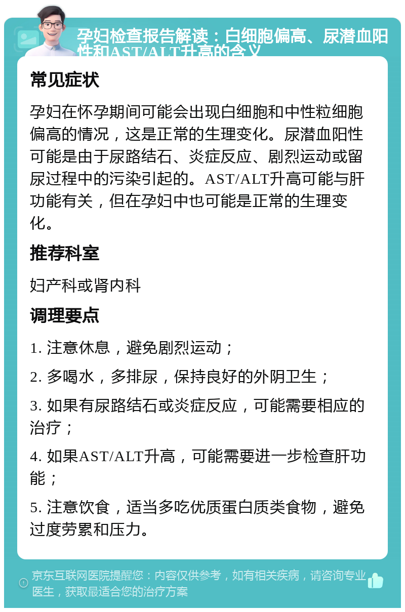 孕妇检查报告解读：白细胞偏高、尿潜血阳性和AST/ALT升高的含义 常见症状 孕妇在怀孕期间可能会出现白细胞和中性粒细胞偏高的情况，这是正常的生理变化。尿潜血阳性可能是由于尿路结石、炎症反应、剧烈运动或留尿过程中的污染引起的。AST/ALT升高可能与肝功能有关，但在孕妇中也可能是正常的生理变化。 推荐科室 妇产科或肾内科 调理要点 1. 注意休息，避免剧烈运动； 2. 多喝水，多排尿，保持良好的外阴卫生； 3. 如果有尿路结石或炎症反应，可能需要相应的治疗； 4. 如果AST/ALT升高，可能需要进一步检查肝功能； 5. 注意饮食，适当多吃优质蛋白质类食物，避免过度劳累和压力。