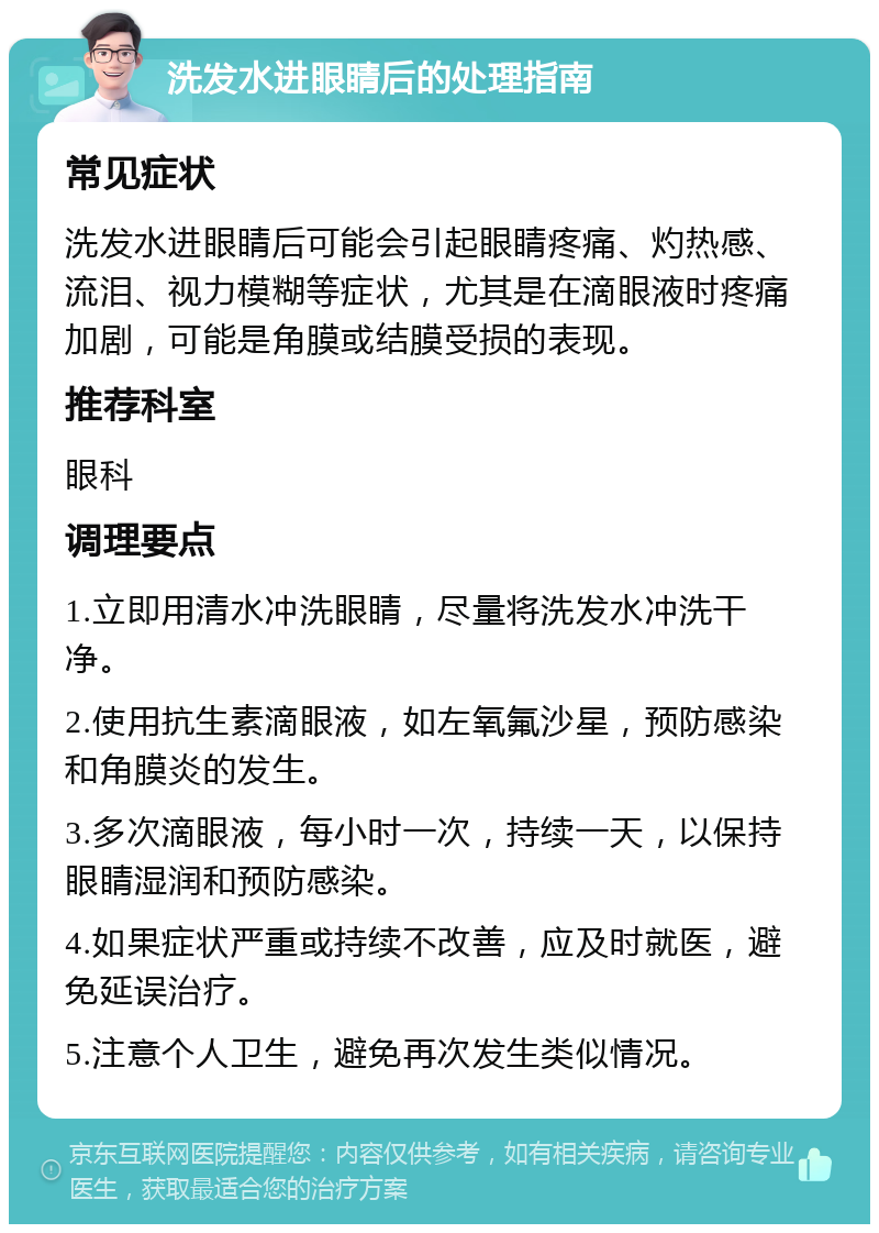 洗发水进眼睛后的处理指南 常见症状 洗发水进眼睛后可能会引起眼睛疼痛、灼热感、流泪、视力模糊等症状，尤其是在滴眼液时疼痛加剧，可能是角膜或结膜受损的表现。 推荐科室 眼科 调理要点 1.立即用清水冲洗眼睛，尽量将洗发水冲洗干净。 2.使用抗生素滴眼液，如左氧氟沙星，预防感染和角膜炎的发生。 3.多次滴眼液，每小时一次，持续一天，以保持眼睛湿润和预防感染。 4.如果症状严重或持续不改善，应及时就医，避免延误治疗。 5.注意个人卫生，避免再次发生类似情况。