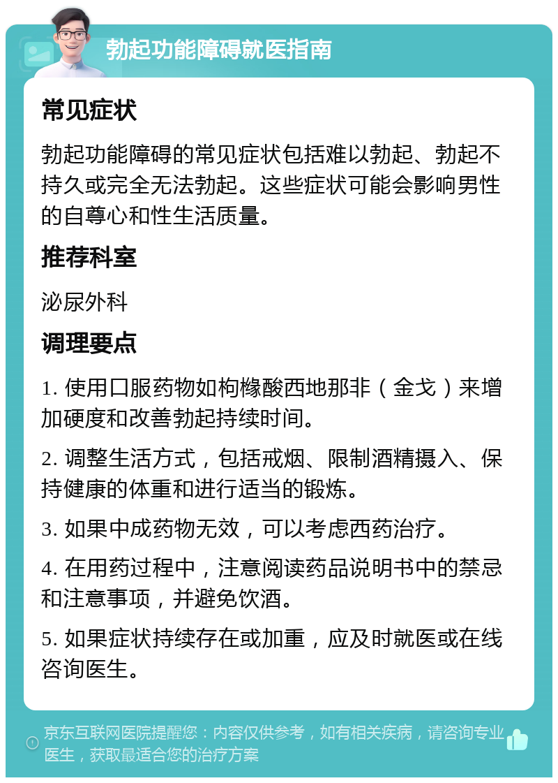 勃起功能障碍就医指南 常见症状 勃起功能障碍的常见症状包括难以勃起、勃起不持久或完全无法勃起。这些症状可能会影响男性的自尊心和性生活质量。 推荐科室 泌尿外科 调理要点 1. 使用口服药物如枸橼酸西地那非（金戈）来增加硬度和改善勃起持续时间。 2. 调整生活方式，包括戒烟、限制酒精摄入、保持健康的体重和进行适当的锻炼。 3. 如果中成药物无效，可以考虑西药治疗。 4. 在用药过程中，注意阅读药品说明书中的禁忌和注意事项，并避免饮酒。 5. 如果症状持续存在或加重，应及时就医或在线咨询医生。