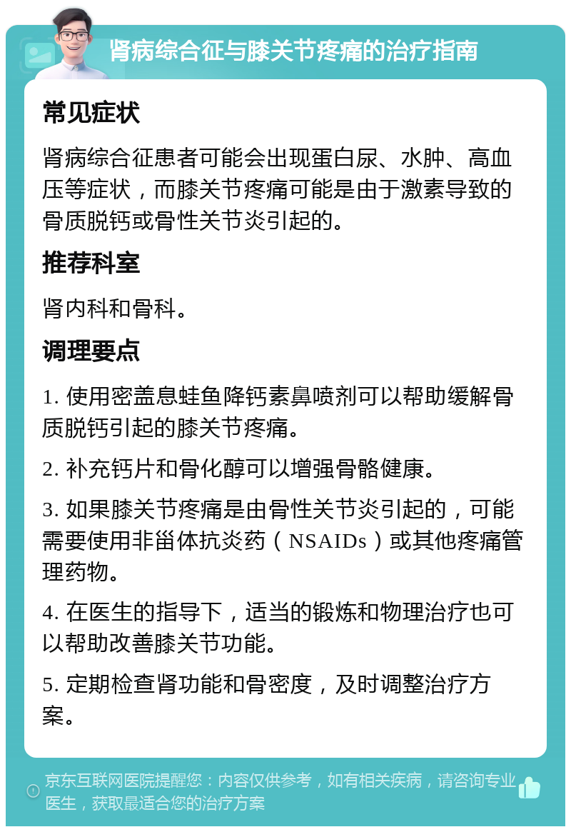 肾病综合征与膝关节疼痛的治疗指南 常见症状 肾病综合征患者可能会出现蛋白尿、水肿、高血压等症状，而膝关节疼痛可能是由于激素导致的骨质脱钙或骨性关节炎引起的。 推荐科室 肾内科和骨科。 调理要点 1. 使用密盖息蛙鱼降钙素鼻喷剂可以帮助缓解骨质脱钙引起的膝关节疼痛。 2. 补充钙片和骨化醇可以增强骨骼健康。 3. 如果膝关节疼痛是由骨性关节炎引起的，可能需要使用非甾体抗炎药（NSAIDs）或其他疼痛管理药物。 4. 在医生的指导下，适当的锻炼和物理治疗也可以帮助改善膝关节功能。 5. 定期检查肾功能和骨密度，及时调整治疗方案。