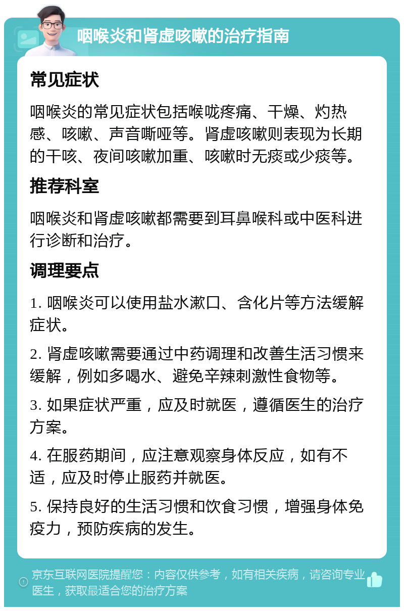 咽喉炎和肾虚咳嗽的治疗指南 常见症状 咽喉炎的常见症状包括喉咙疼痛、干燥、灼热感、咳嗽、声音嘶哑等。肾虚咳嗽则表现为长期的干咳、夜间咳嗽加重、咳嗽时无痰或少痰等。 推荐科室 咽喉炎和肾虚咳嗽都需要到耳鼻喉科或中医科进行诊断和治疗。 调理要点 1. 咽喉炎可以使用盐水漱口、含化片等方法缓解症状。 2. 肾虚咳嗽需要通过中药调理和改善生活习惯来缓解，例如多喝水、避免辛辣刺激性食物等。 3. 如果症状严重，应及时就医，遵循医生的治疗方案。 4. 在服药期间，应注意观察身体反应，如有不适，应及时停止服药并就医。 5. 保持良好的生活习惯和饮食习惯，增强身体免疫力，预防疾病的发生。