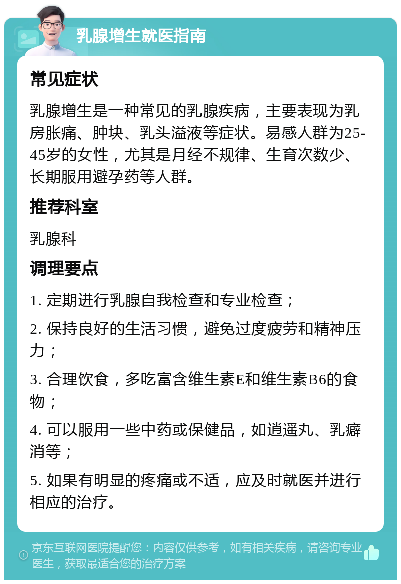 乳腺增生就医指南 常见症状 乳腺增生是一种常见的乳腺疾病，主要表现为乳房胀痛、肿块、乳头溢液等症状。易感人群为25-45岁的女性，尤其是月经不规律、生育次数少、长期服用避孕药等人群。 推荐科室 乳腺科 调理要点 1. 定期进行乳腺自我检查和专业检查； 2. 保持良好的生活习惯，避免过度疲劳和精神压力； 3. 合理饮食，多吃富含维生素E和维生素B6的食物； 4. 可以服用一些中药或保健品，如逍遥丸、乳癖消等； 5. 如果有明显的疼痛或不适，应及时就医并进行相应的治疗。