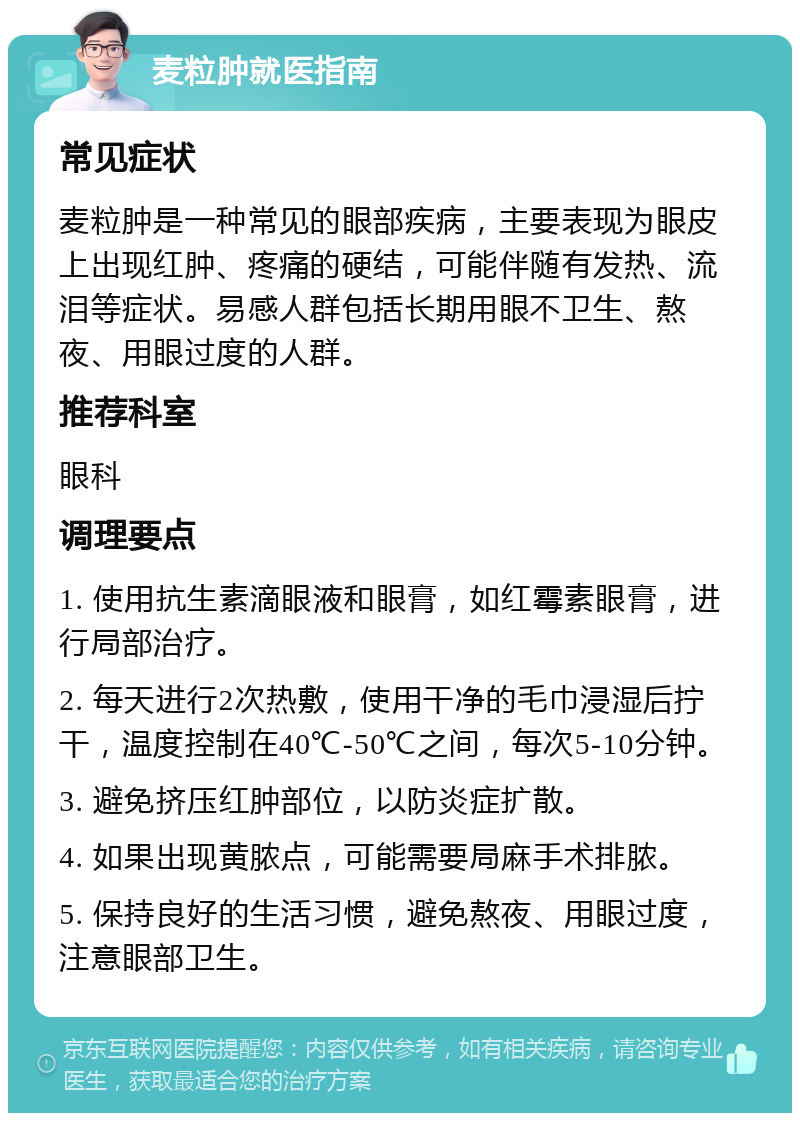 麦粒肿就医指南 常见症状 麦粒肿是一种常见的眼部疾病，主要表现为眼皮上出现红肿、疼痛的硬结，可能伴随有发热、流泪等症状。易感人群包括长期用眼不卫生、熬夜、用眼过度的人群。 推荐科室 眼科 调理要点 1. 使用抗生素滴眼液和眼膏，如红霉素眼膏，进行局部治疗。 2. 每天进行2次热敷，使用干净的毛巾浸湿后拧干，温度控制在40℃-50℃之间，每次5-10分钟。 3. 避免挤压红肿部位，以防炎症扩散。 4. 如果出现黄脓点，可能需要局麻手术排脓。 5. 保持良好的生活习惯，避免熬夜、用眼过度，注意眼部卫生。