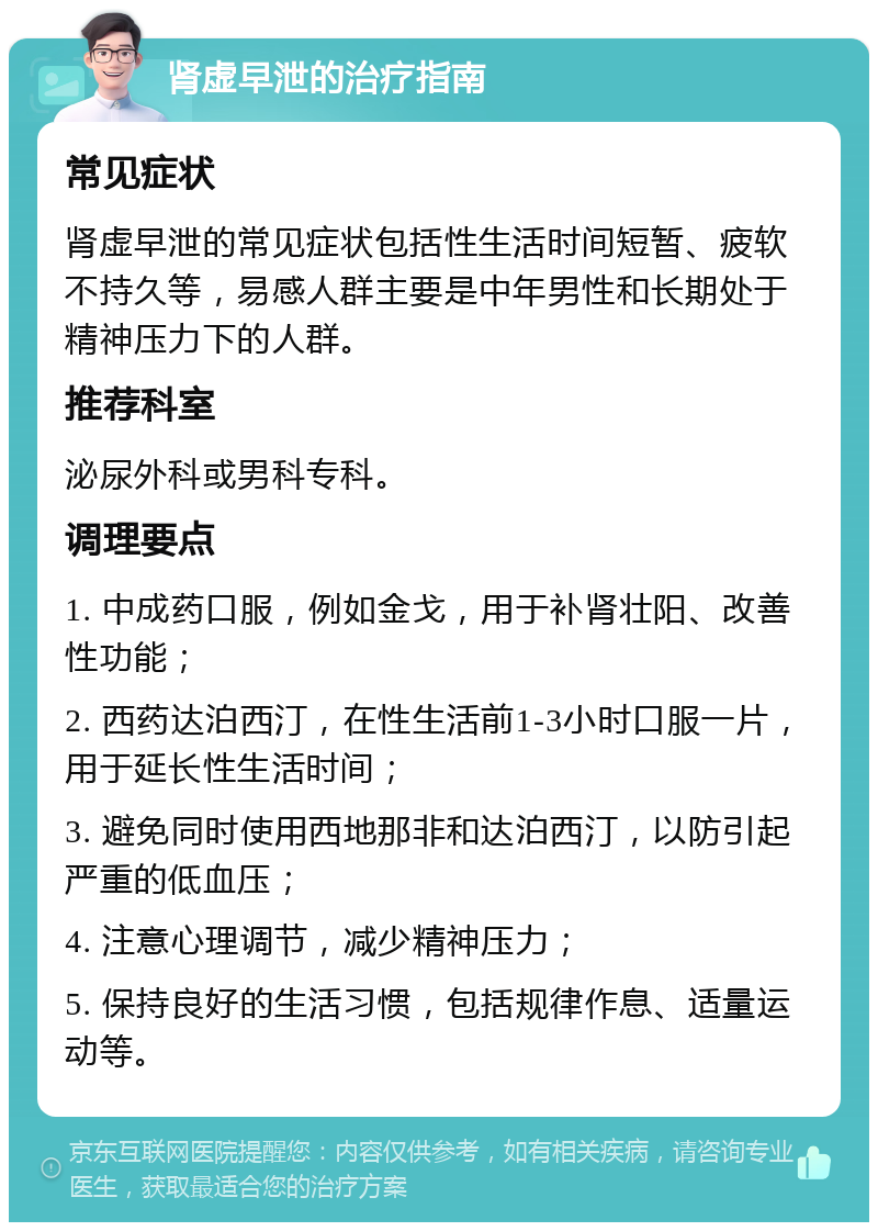 肾虚早泄的治疗指南 常见症状 肾虚早泄的常见症状包括性生活时间短暂、疲软不持久等，易感人群主要是中年男性和长期处于精神压力下的人群。 推荐科室 泌尿外科或男科专科。 调理要点 1. 中成药口服，例如金戈，用于补肾壮阳、改善性功能； 2. 西药达泊西汀，在性生活前1-3小时口服一片，用于延长性生活时间； 3. 避免同时使用西地那非和达泊西汀，以防引起严重的低血压； 4. 注意心理调节，减少精神压力； 5. 保持良好的生活习惯，包括规律作息、适量运动等。