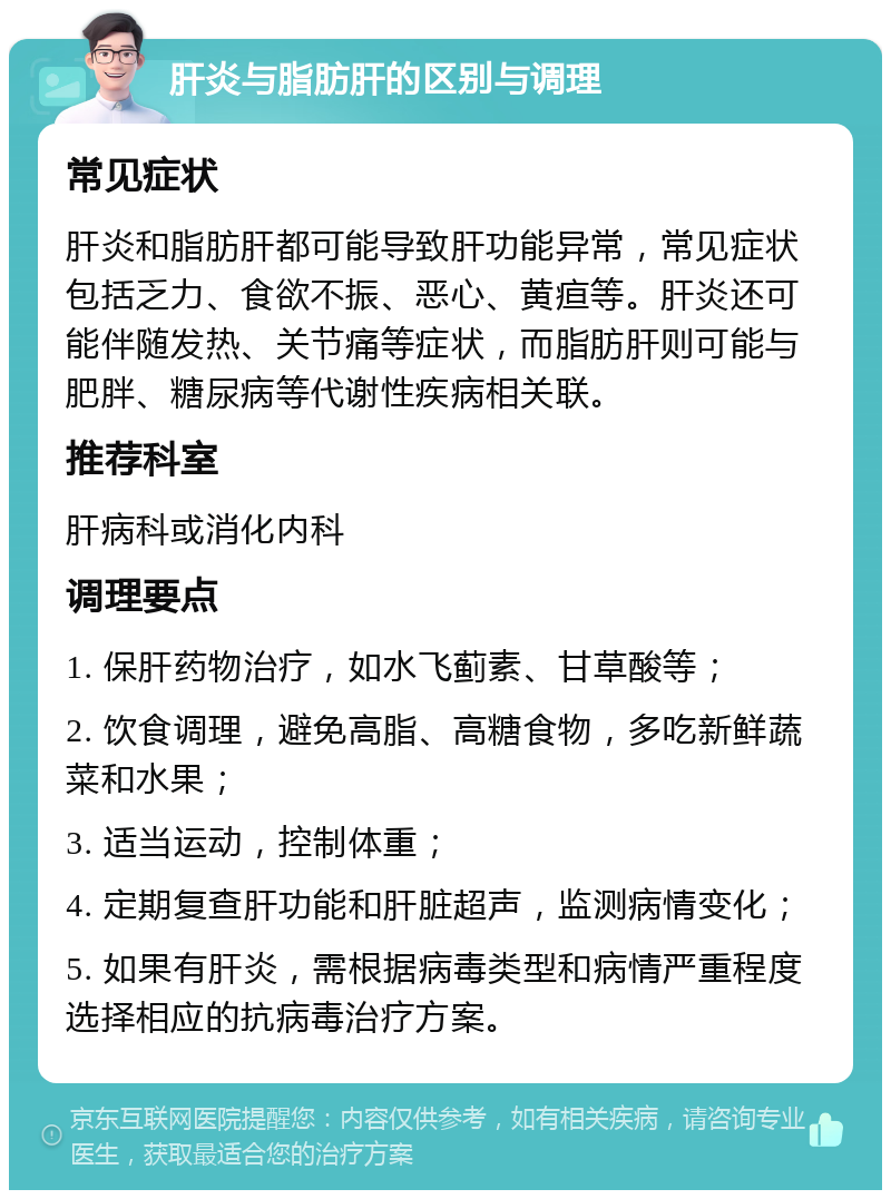 肝炎与脂肪肝的区别与调理 常见症状 肝炎和脂肪肝都可能导致肝功能异常，常见症状包括乏力、食欲不振、恶心、黄疸等。肝炎还可能伴随发热、关节痛等症状，而脂肪肝则可能与肥胖、糖尿病等代谢性疾病相关联。 推荐科室 肝病科或消化内科 调理要点 1. 保肝药物治疗，如水飞蓟素、甘草酸等； 2. 饮食调理，避免高脂、高糖食物，多吃新鲜蔬菜和水果； 3. 适当运动，控制体重； 4. 定期复查肝功能和肝脏超声，监测病情变化； 5. 如果有肝炎，需根据病毒类型和病情严重程度选择相应的抗病毒治疗方案。