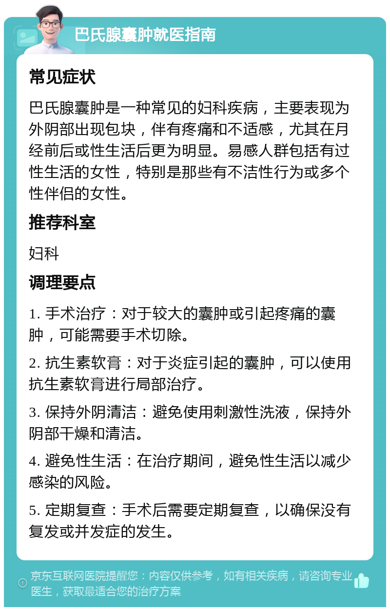 巴氏腺囊肿就医指南 常见症状 巴氏腺囊肿是一种常见的妇科疾病，主要表现为外阴部出现包块，伴有疼痛和不适感，尤其在月经前后或性生活后更为明显。易感人群包括有过性生活的女性，特别是那些有不洁性行为或多个性伴侣的女性。 推荐科室 妇科 调理要点 1. 手术治疗：对于较大的囊肿或引起疼痛的囊肿，可能需要手术切除。 2. 抗生素软膏：对于炎症引起的囊肿，可以使用抗生素软膏进行局部治疗。 3. 保持外阴清洁：避免使用刺激性洗液，保持外阴部干燥和清洁。 4. 避免性生活：在治疗期间，避免性生活以减少感染的风险。 5. 定期复查：手术后需要定期复查，以确保没有复发或并发症的发生。