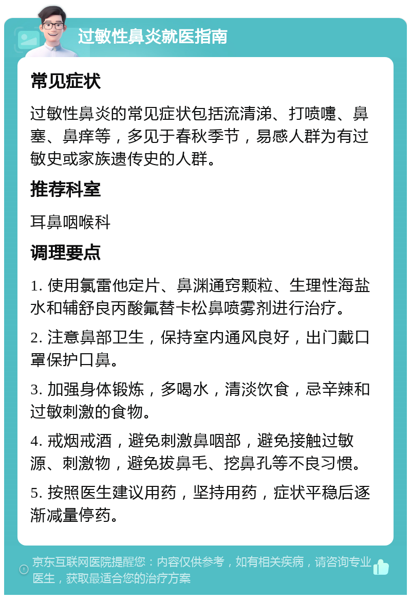 过敏性鼻炎就医指南 常见症状 过敏性鼻炎的常见症状包括流清涕、打喷嚏、鼻塞、鼻痒等，多见于春秋季节，易感人群为有过敏史或家族遗传史的人群。 推荐科室 耳鼻咽喉科 调理要点 1. 使用氯雷他定片、鼻渊通窍颗粒、生理性海盐水和辅舒良丙酸氟替卡松鼻喷雾剂进行治疗。 2. 注意鼻部卫生，保持室内通风良好，出门戴口罩保护口鼻。 3. 加强身体锻炼，多喝水，清淡饮食，忌辛辣和过敏刺激的食物。 4. 戒烟戒酒，避免刺激鼻咽部，避免接触过敏源、刺激物，避免拔鼻毛、挖鼻孔等不良习惯。 5. 按照医生建议用药，坚持用药，症状平稳后逐渐减量停药。