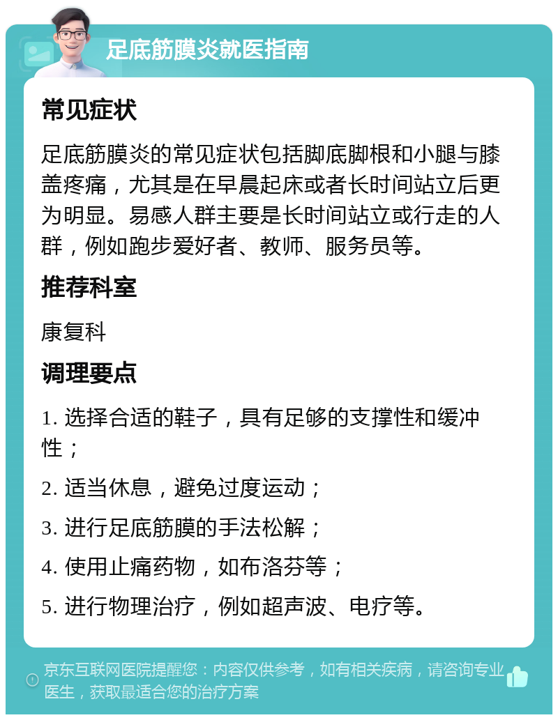 足底筋膜炎就医指南 常见症状 足底筋膜炎的常见症状包括脚底脚根和小腿与膝盖疼痛，尤其是在早晨起床或者长时间站立后更为明显。易感人群主要是长时间站立或行走的人群，例如跑步爱好者、教师、服务员等。 推荐科室 康复科 调理要点 1. 选择合适的鞋子，具有足够的支撑性和缓冲性； 2. 适当休息，避免过度运动； 3. 进行足底筋膜的手法松解； 4. 使用止痛药物，如布洛芬等； 5. 进行物理治疗，例如超声波、电疗等。