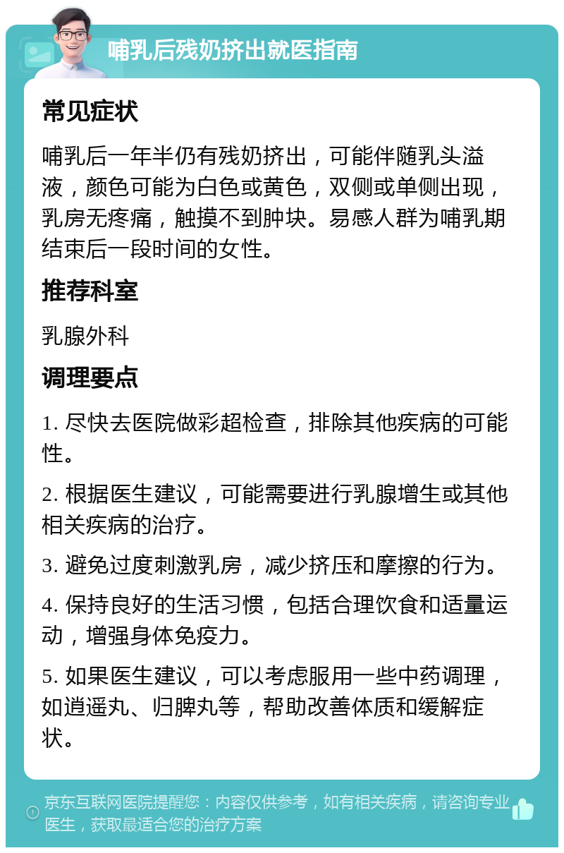 哺乳后残奶挤出就医指南 常见症状 哺乳后一年半仍有残奶挤出，可能伴随乳头溢液，颜色可能为白色或黄色，双侧或单侧出现，乳房无疼痛，触摸不到肿块。易感人群为哺乳期结束后一段时间的女性。 推荐科室 乳腺外科 调理要点 1. 尽快去医院做彩超检查，排除其他疾病的可能性。 2. 根据医生建议，可能需要进行乳腺增生或其他相关疾病的治疗。 3. 避免过度刺激乳房，减少挤压和摩擦的行为。 4. 保持良好的生活习惯，包括合理饮食和适量运动，增强身体免疫力。 5. 如果医生建议，可以考虑服用一些中药调理，如逍遥丸、归脾丸等，帮助改善体质和缓解症状。