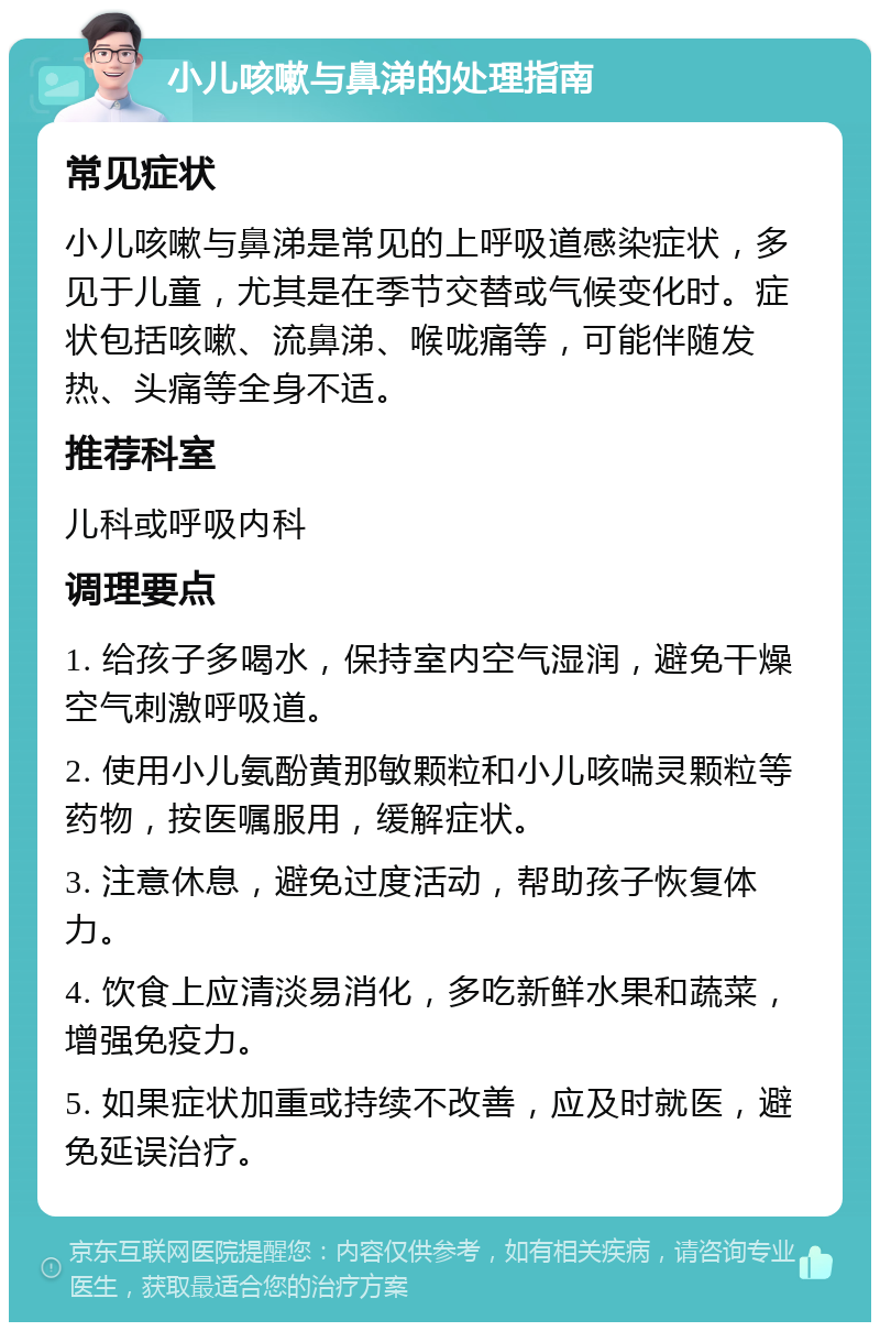 小儿咳嗽与鼻涕的处理指南 常见症状 小儿咳嗽与鼻涕是常见的上呼吸道感染症状，多见于儿童，尤其是在季节交替或气候变化时。症状包括咳嗽、流鼻涕、喉咙痛等，可能伴随发热、头痛等全身不适。 推荐科室 儿科或呼吸内科 调理要点 1. 给孩子多喝水，保持室内空气湿润，避免干燥空气刺激呼吸道。 2. 使用小儿氨酚黄那敏颗粒和小儿咳喘灵颗粒等药物，按医嘱服用，缓解症状。 3. 注意休息，避免过度活动，帮助孩子恢复体力。 4. 饮食上应清淡易消化，多吃新鲜水果和蔬菜，增强免疫力。 5. 如果症状加重或持续不改善，应及时就医，避免延误治疗。