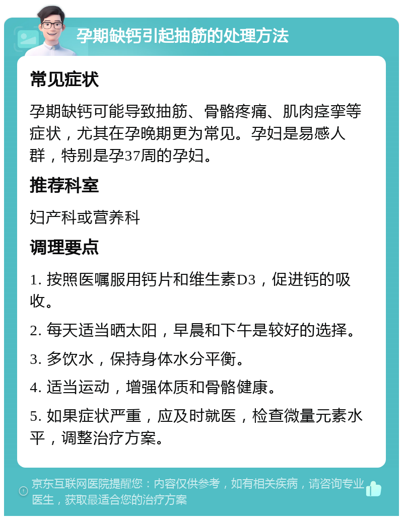 孕期缺钙引起抽筋的处理方法 常见症状 孕期缺钙可能导致抽筋、骨骼疼痛、肌肉痉挛等症状，尤其在孕晚期更为常见。孕妇是易感人群，特别是孕37周的孕妇。 推荐科室 妇产科或营养科 调理要点 1. 按照医嘱服用钙片和维生素D3，促进钙的吸收。 2. 每天适当晒太阳，早晨和下午是较好的选择。 3. 多饮水，保持身体水分平衡。 4. 适当运动，增强体质和骨骼健康。 5. 如果症状严重，应及时就医，检查微量元素水平，调整治疗方案。