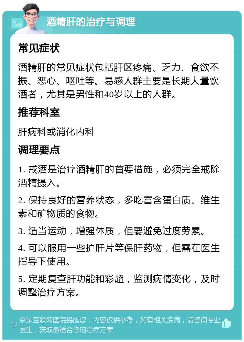 酒精肝的治疗与调理 常见症状 酒精肝的常见症状包括肝区疼痛、乏力、食欲不振、恶心、呕吐等。易感人群主要是长期大量饮酒者，尤其是男性和40岁以上的人群。 推荐科室 肝病科或消化内科 调理要点 1. 戒酒是治疗酒精肝的首要措施，必须完全戒除酒精摄入。 2. 保持良好的营养状态，多吃富含蛋白质、维生素和矿物质的食物。 3. 适当运动，增强体质，但要避免过度劳累。 4. 可以服用一些护肝片等保肝药物，但需在医生指导下使用。 5. 定期复查肝功能和彩超，监测病情变化，及时调整治疗方案。