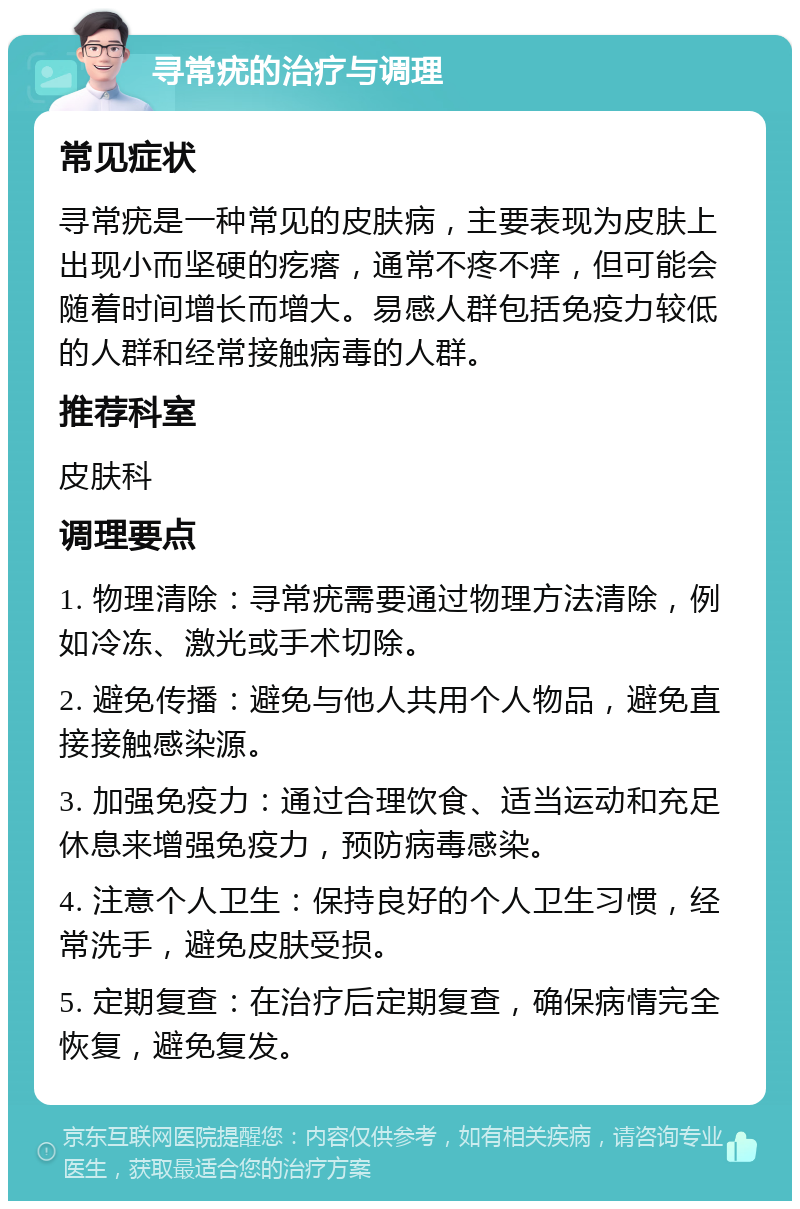 寻常疣的治疗与调理 常见症状 寻常疣是一种常见的皮肤病，主要表现为皮肤上出现小而坚硬的疙瘩，通常不疼不痒，但可能会随着时间增长而增大。易感人群包括免疫力较低的人群和经常接触病毒的人群。 推荐科室 皮肤科 调理要点 1. 物理清除：寻常疣需要通过物理方法清除，例如冷冻、激光或手术切除。 2. 避免传播：避免与他人共用个人物品，避免直接接触感染源。 3. 加强免疫力：通过合理饮食、适当运动和充足休息来增强免疫力，预防病毒感染。 4. 注意个人卫生：保持良好的个人卫生习惯，经常洗手，避免皮肤受损。 5. 定期复查：在治疗后定期复查，确保病情完全恢复，避免复发。