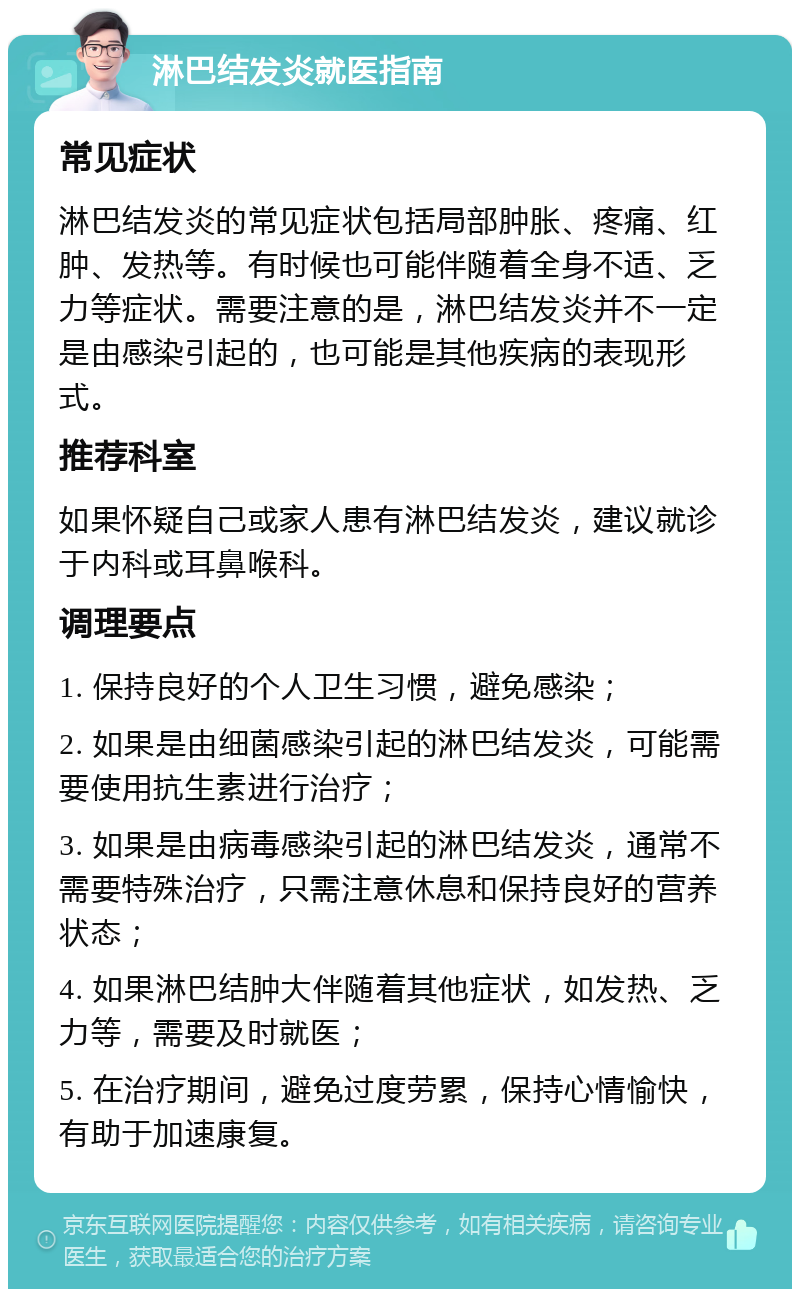 淋巴结发炎就医指南 常见症状 淋巴结发炎的常见症状包括局部肿胀、疼痛、红肿、发热等。有时候也可能伴随着全身不适、乏力等症状。需要注意的是，淋巴结发炎并不一定是由感染引起的，也可能是其他疾病的表现形式。 推荐科室 如果怀疑自己或家人患有淋巴结发炎，建议就诊于内科或耳鼻喉科。 调理要点 1. 保持良好的个人卫生习惯，避免感染； 2. 如果是由细菌感染引起的淋巴结发炎，可能需要使用抗生素进行治疗； 3. 如果是由病毒感染引起的淋巴结发炎，通常不需要特殊治疗，只需注意休息和保持良好的营养状态； 4. 如果淋巴结肿大伴随着其他症状，如发热、乏力等，需要及时就医； 5. 在治疗期间，避免过度劳累，保持心情愉快，有助于加速康复。