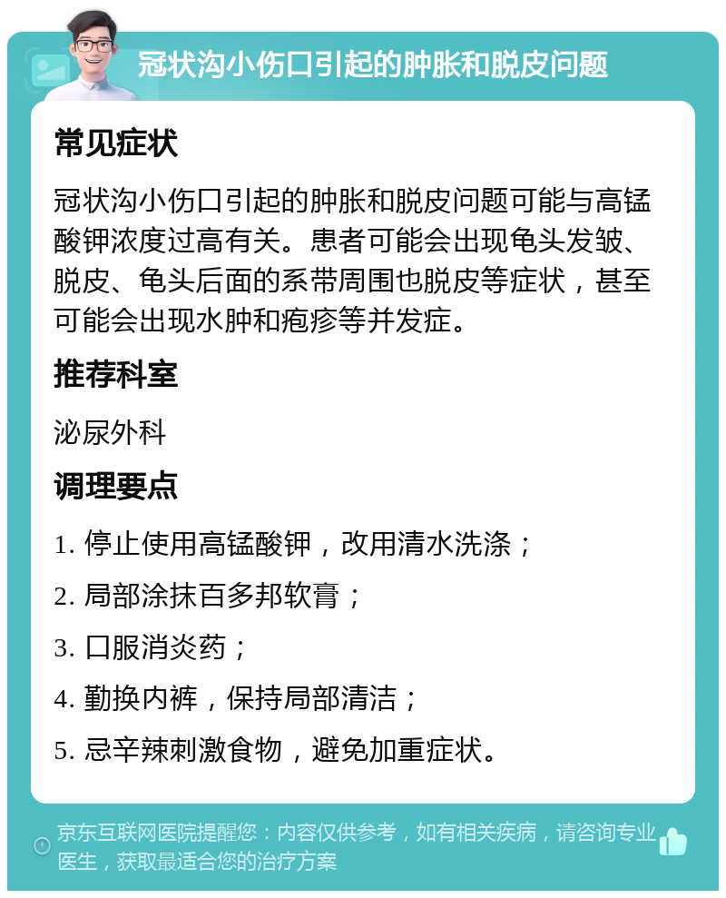 冠状沟小伤口引起的肿胀和脱皮问题 常见症状 冠状沟小伤口引起的肿胀和脱皮问题可能与高锰酸钾浓度过高有关。患者可能会出现龟头发皱、脱皮、龟头后面的系带周围也脱皮等症状，甚至可能会出现水肿和疱疹等并发症。 推荐科室 泌尿外科 调理要点 1. 停止使用高锰酸钾，改用清水洗涤； 2. 局部涂抹百多邦软膏； 3. 口服消炎药； 4. 勤换内裤，保持局部清洁； 5. 忌辛辣刺激食物，避免加重症状。