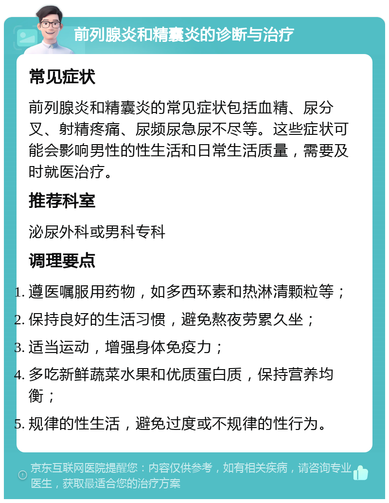 前列腺炎和精囊炎的诊断与治疗 常见症状 前列腺炎和精囊炎的常见症状包括血精、尿分叉、射精疼痛、尿频尿急尿不尽等。这些症状可能会影响男性的性生活和日常生活质量，需要及时就医治疗。 推荐科室 泌尿外科或男科专科 调理要点 遵医嘱服用药物，如多西环素和热淋清颗粒等； 保持良好的生活习惯，避免熬夜劳累久坐； 适当运动，增强身体免疫力； 多吃新鲜蔬菜水果和优质蛋白质，保持营养均衡； 规律的性生活，避免过度或不规律的性行为。