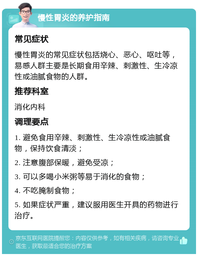 慢性胃炎的养护指南 常见症状 慢性胃炎的常见症状包括烧心、恶心、呕吐等，易感人群主要是长期食用辛辣、刺激性、生冷凉性或油腻食物的人群。 推荐科室 消化内科 调理要点 1. 避免食用辛辣、刺激性、生冷凉性或油腻食物，保持饮食清淡； 2. 注意腹部保暖，避免受凉； 3. 可以多喝小米粥等易于消化的食物； 4. 不吃腌制食物； 5. 如果症状严重，建议服用医生开具的药物进行治疗。