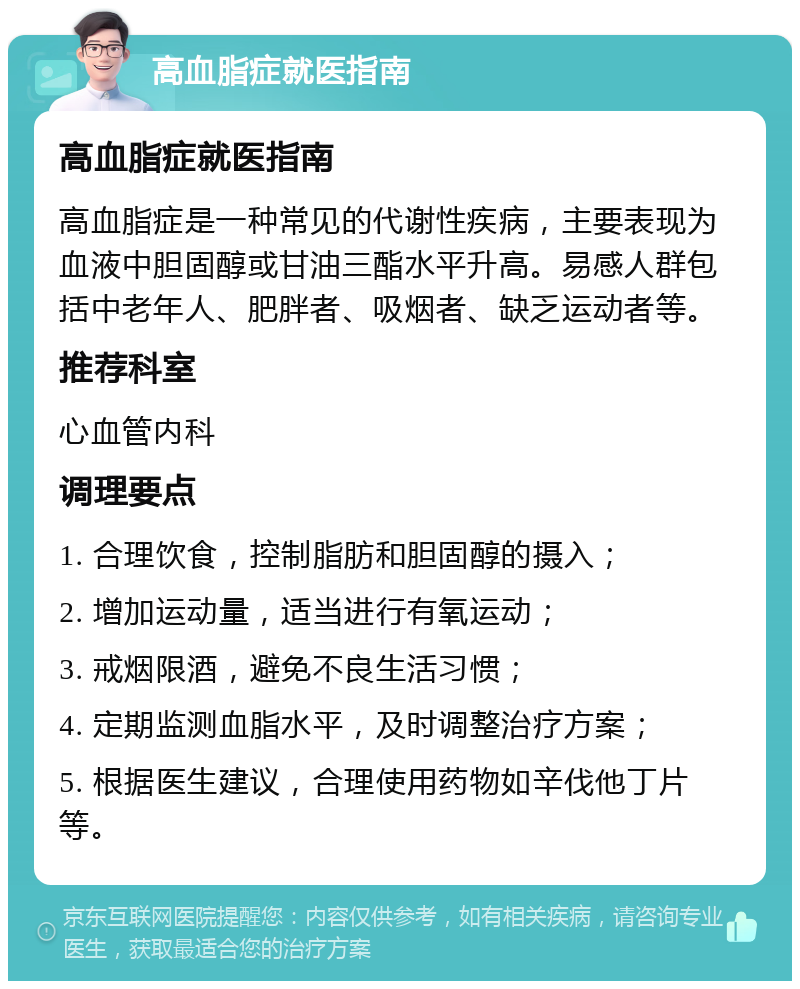 高血脂症就医指南 高血脂症就医指南 高血脂症是一种常见的代谢性疾病，主要表现为血液中胆固醇或甘油三酯水平升高。易感人群包括中老年人、肥胖者、吸烟者、缺乏运动者等。 推荐科室 心血管内科 调理要点 1. 合理饮食，控制脂肪和胆固醇的摄入； 2. 增加运动量，适当进行有氧运动； 3. 戒烟限酒，避免不良生活习惯； 4. 定期监测血脂水平，及时调整治疗方案； 5. 根据医生建议，合理使用药物如辛伐他丁片等。