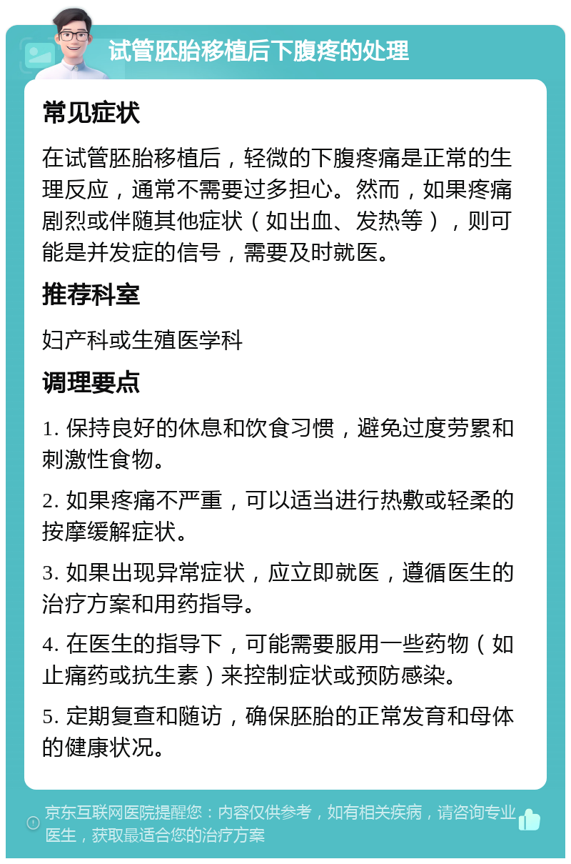 试管胚胎移植后下腹疼的处理 常见症状 在试管胚胎移植后，轻微的下腹疼痛是正常的生理反应，通常不需要过多担心。然而，如果疼痛剧烈或伴随其他症状（如出血、发热等），则可能是并发症的信号，需要及时就医。 推荐科室 妇产科或生殖医学科 调理要点 1. 保持良好的休息和饮食习惯，避免过度劳累和刺激性食物。 2. 如果疼痛不严重，可以适当进行热敷或轻柔的按摩缓解症状。 3. 如果出现异常症状，应立即就医，遵循医生的治疗方案和用药指导。 4. 在医生的指导下，可能需要服用一些药物（如止痛药或抗生素）来控制症状或预防感染。 5. 定期复查和随访，确保胚胎的正常发育和母体的健康状况。