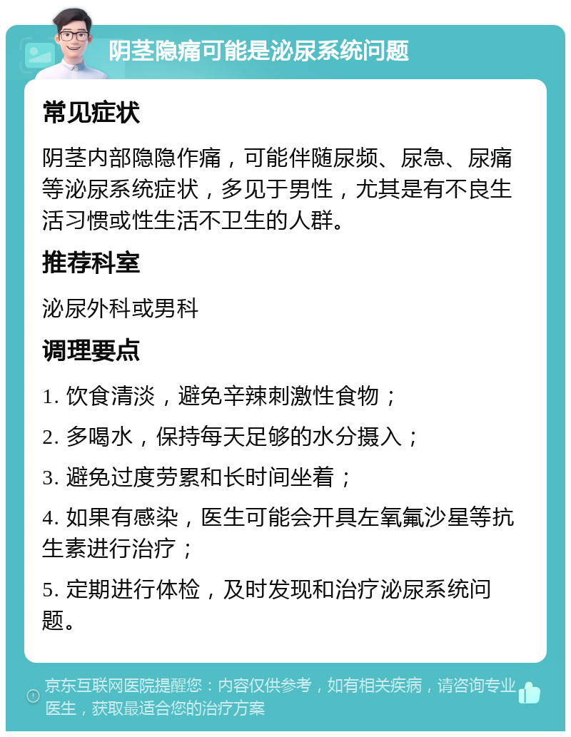 阴茎隐痛可能是泌尿系统问题 常见症状 阴茎内部隐隐作痛，可能伴随尿频、尿急、尿痛等泌尿系统症状，多见于男性，尤其是有不良生活习惯或性生活不卫生的人群。 推荐科室 泌尿外科或男科 调理要点 1. 饮食清淡，避免辛辣刺激性食物； 2. 多喝水，保持每天足够的水分摄入； 3. 避免过度劳累和长时间坐着； 4. 如果有感染，医生可能会开具左氧氟沙星等抗生素进行治疗； 5. 定期进行体检，及时发现和治疗泌尿系统问题。