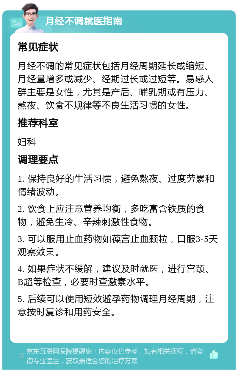 月经不调就医指南 常见症状 月经不调的常见症状包括月经周期延长或缩短、月经量增多或减少、经期过长或过短等。易感人群主要是女性，尤其是产后、哺乳期或有压力、熬夜、饮食不规律等不良生活习惯的女性。 推荐科室 妇科 调理要点 1. 保持良好的生活习惯，避免熬夜、过度劳累和情绪波动。 2. 饮食上应注意营养均衡，多吃富含铁质的食物，避免生冷、辛辣刺激性食物。 3. 可以服用止血药物如葆宫止血颗粒，口服3-5天观察效果。 4. 如果症状不缓解，建议及时就医，进行宫颈、B超等检查，必要时查激素水平。 5. 后续可以使用短效避孕药物调理月经周期，注意按时复诊和用药安全。