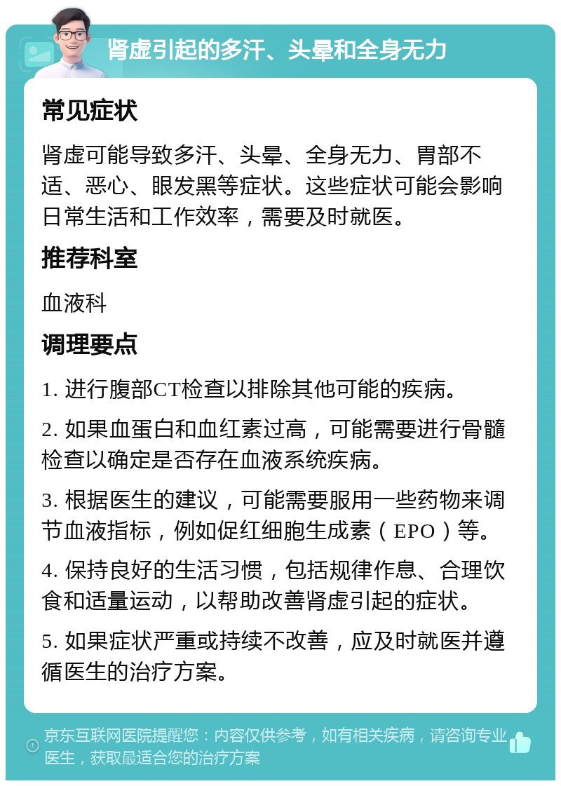 肾虚引起的多汗、头晕和全身无力 常见症状 肾虚可能导致多汗、头晕、全身无力、胃部不适、恶心、眼发黑等症状。这些症状可能会影响日常生活和工作效率，需要及时就医。 推荐科室 血液科 调理要点 1. 进行腹部CT检查以排除其他可能的疾病。 2. 如果血蛋白和血红素过高，可能需要进行骨髓检查以确定是否存在血液系统疾病。 3. 根据医生的建议，可能需要服用一些药物来调节血液指标，例如促红细胞生成素（EPO）等。 4. 保持良好的生活习惯，包括规律作息、合理饮食和适量运动，以帮助改善肾虚引起的症状。 5. 如果症状严重或持续不改善，应及时就医并遵循医生的治疗方案。