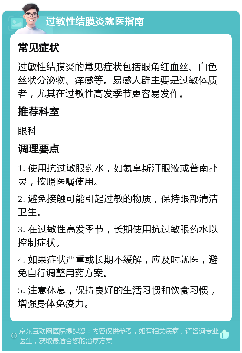 过敏性结膜炎就医指南 常见症状 过敏性结膜炎的常见症状包括眼角红血丝、白色丝状分泌物、痒感等。易感人群主要是过敏体质者，尤其在过敏性高发季节更容易发作。 推荐科室 眼科 调理要点 1. 使用抗过敏眼药水，如氮卓斯汀眼液或普南扑灵，按照医嘱使用。 2. 避免接触可能引起过敏的物质，保持眼部清洁卫生。 3. 在过敏性高发季节，长期使用抗过敏眼药水以控制症状。 4. 如果症状严重或长期不缓解，应及时就医，避免自行调整用药方案。 5. 注意休息，保持良好的生活习惯和饮食习惯，增强身体免疫力。