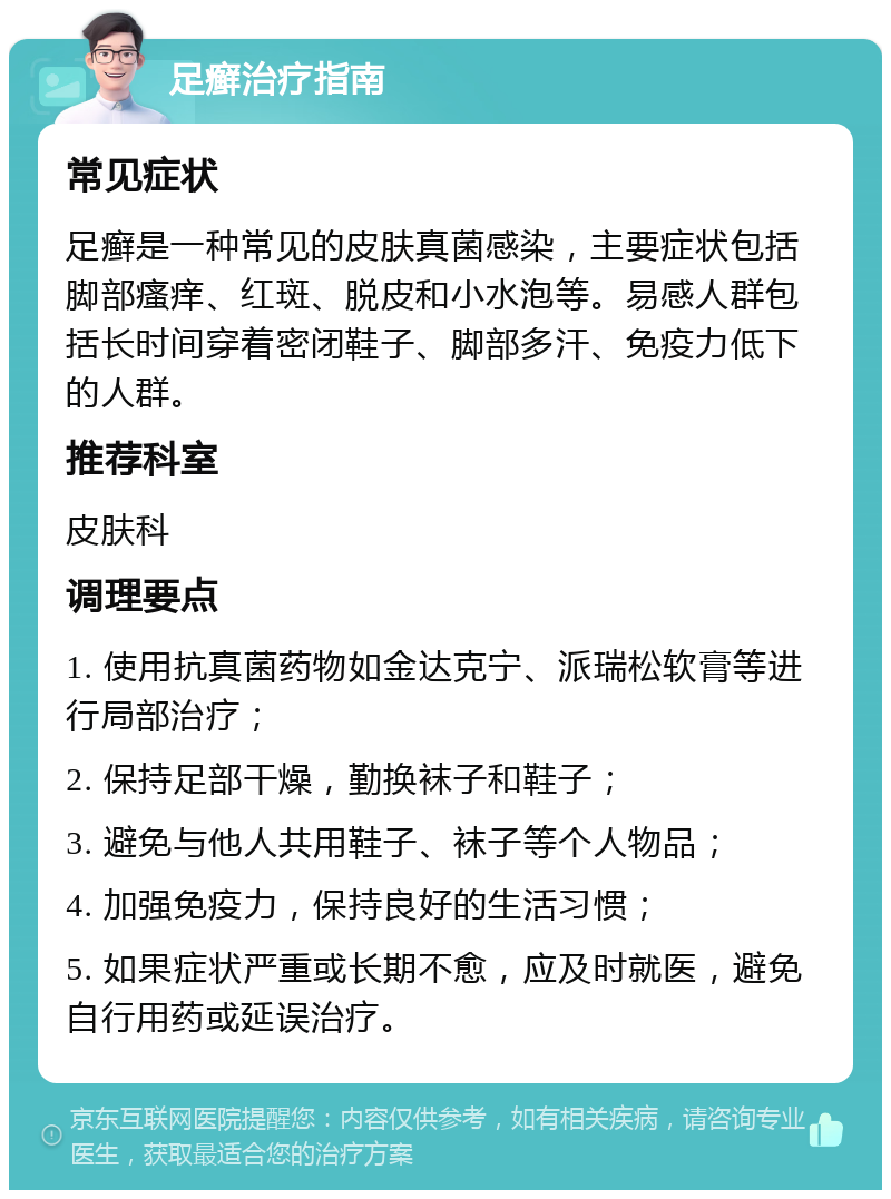 足癣治疗指南 常见症状 足癣是一种常见的皮肤真菌感染，主要症状包括脚部瘙痒、红斑、脱皮和小水泡等。易感人群包括长时间穿着密闭鞋子、脚部多汗、免疫力低下的人群。 推荐科室 皮肤科 调理要点 1. 使用抗真菌药物如金达克宁、派瑞松软膏等进行局部治疗； 2. 保持足部干燥，勤换袜子和鞋子； 3. 避免与他人共用鞋子、袜子等个人物品； 4. 加强免疫力，保持良好的生活习惯； 5. 如果症状严重或长期不愈，应及时就医，避免自行用药或延误治疗。