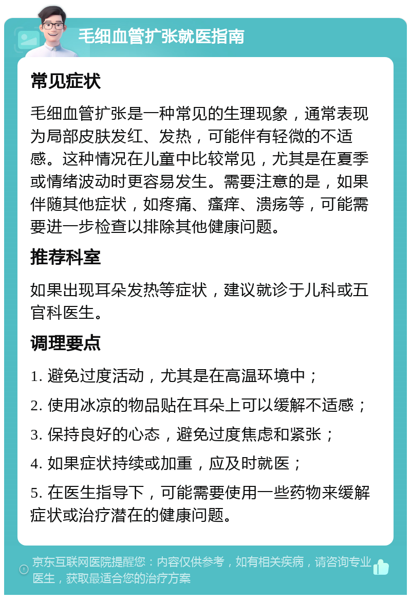 毛细血管扩张就医指南 常见症状 毛细血管扩张是一种常见的生理现象，通常表现为局部皮肤发红、发热，可能伴有轻微的不适感。这种情况在儿童中比较常见，尤其是在夏季或情绪波动时更容易发生。需要注意的是，如果伴随其他症状，如疼痛、瘙痒、溃疡等，可能需要进一步检查以排除其他健康问题。 推荐科室 如果出现耳朵发热等症状，建议就诊于儿科或五官科医生。 调理要点 1. 避免过度活动，尤其是在高温环境中； 2. 使用冰凉的物品贴在耳朵上可以缓解不适感； 3. 保持良好的心态，避免过度焦虑和紧张； 4. 如果症状持续或加重，应及时就医； 5. 在医生指导下，可能需要使用一些药物来缓解症状或治疗潜在的健康问题。