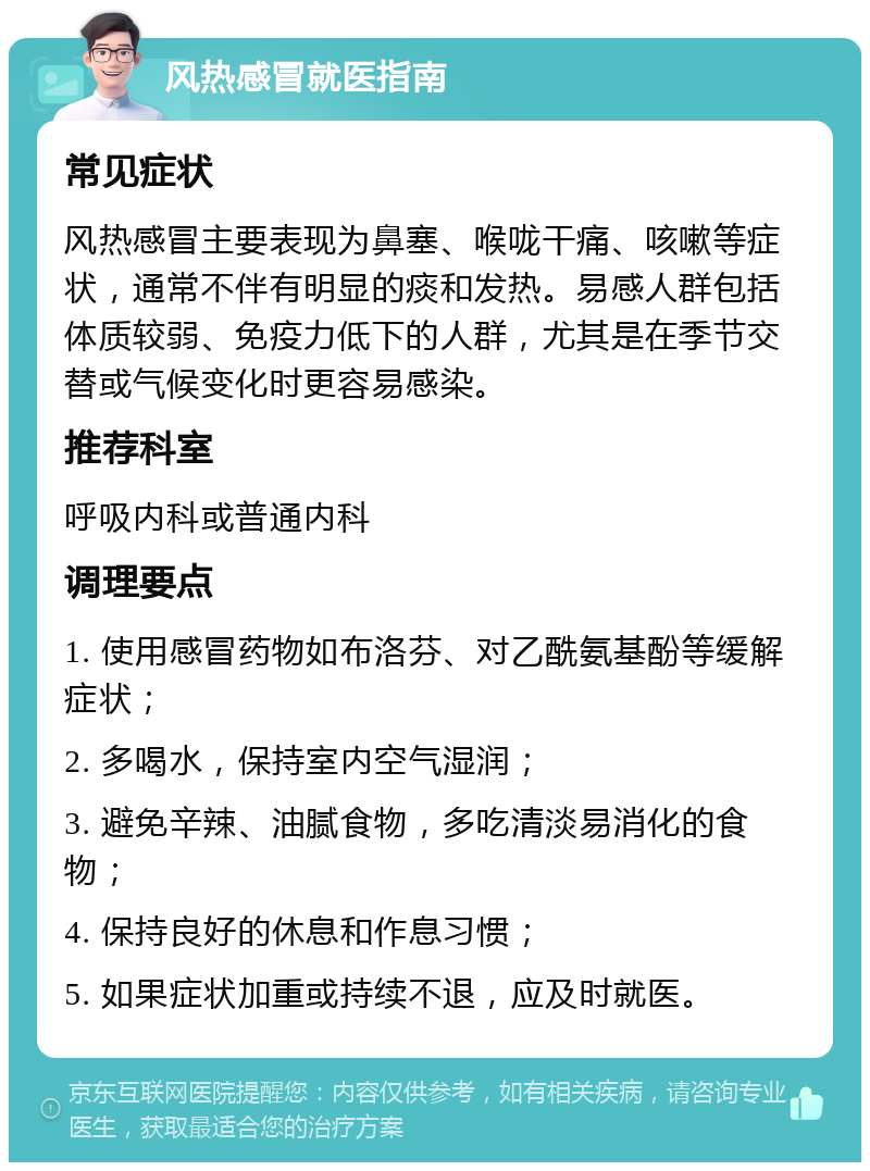 风热感冒就医指南 常见症状 风热感冒主要表现为鼻塞、喉咙干痛、咳嗽等症状，通常不伴有明显的痰和发热。易感人群包括体质较弱、免疫力低下的人群，尤其是在季节交替或气候变化时更容易感染。 推荐科室 呼吸内科或普通内科 调理要点 1. 使用感冒药物如布洛芬、对乙酰氨基酚等缓解症状； 2. 多喝水，保持室内空气湿润； 3. 避免辛辣、油腻食物，多吃清淡易消化的食物； 4. 保持良好的休息和作息习惯； 5. 如果症状加重或持续不退，应及时就医。