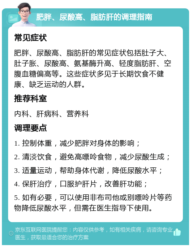 肥胖、尿酸高、脂肪肝的调理指南 常见症状 肥胖、尿酸高、脂肪肝的常见症状包括肚子大、肚子胀、尿酸高、氨基酶升高、轻度脂肪肝、空腹血糖偏高等。这些症状多见于长期饮食不健康、缺乏运动的人群。 推荐科室 内科、肝病科、营养科 调理要点 1. 控制体重，减少肥胖对身体的影响； 2. 清淡饮食，避免高嘌呤食物，减少尿酸生成； 3. 适量运动，帮助身体代谢，降低尿酸水平； 4. 保肝治疗，口服护肝片，改善肝功能； 5. 如有必要，可以使用非布司他或别嘌呤片等药物降低尿酸水平，但需在医生指导下使用。