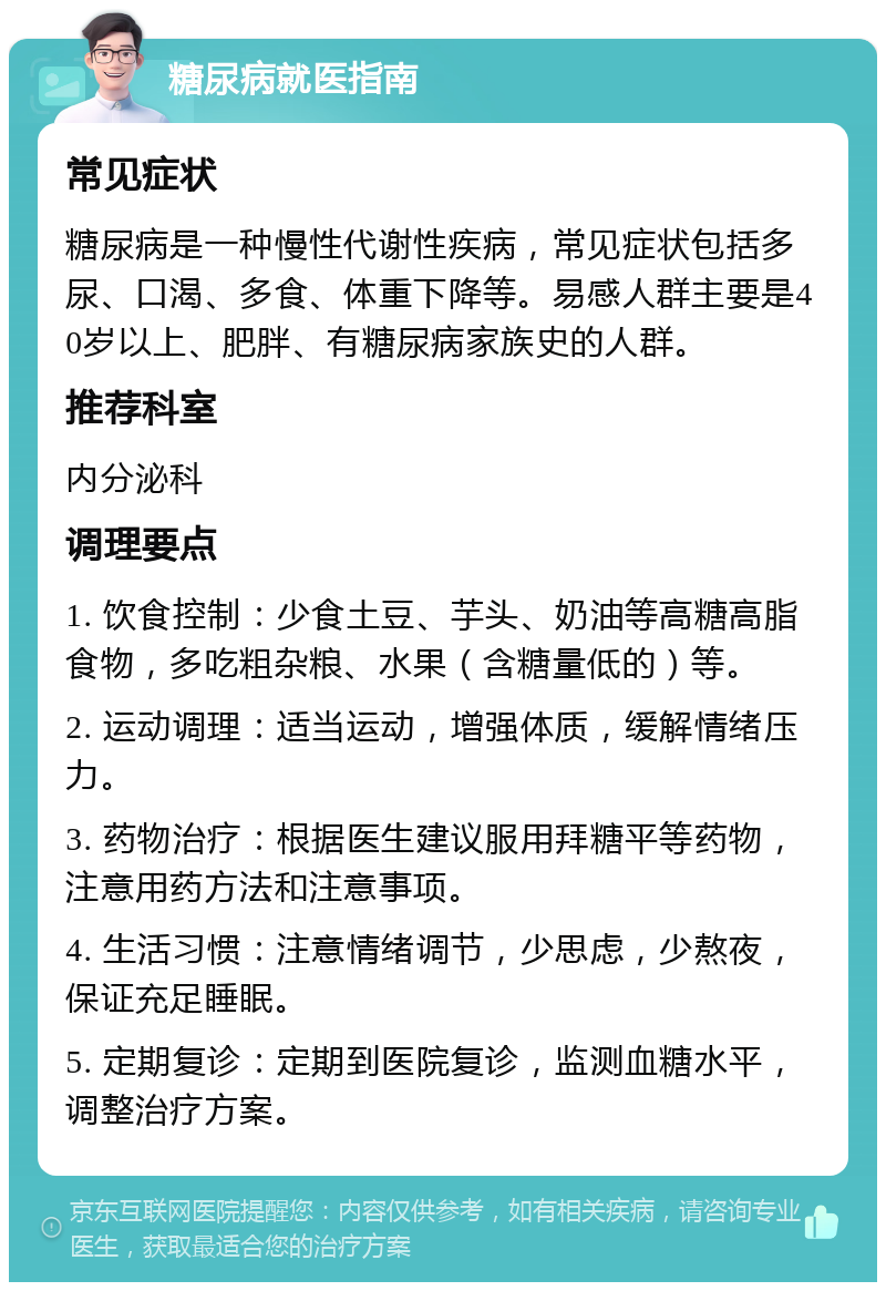 糖尿病就医指南 常见症状 糖尿病是一种慢性代谢性疾病，常见症状包括多尿、口渴、多食、体重下降等。易感人群主要是40岁以上、肥胖、有糖尿病家族史的人群。 推荐科室 内分泌科 调理要点 1. 饮食控制：少食土豆、芋头、奶油等高糖高脂食物，多吃粗杂粮、水果（含糖量低的）等。 2. 运动调理：适当运动，增强体质，缓解情绪压力。 3. 药物治疗：根据医生建议服用拜糖平等药物，注意用药方法和注意事项。 4. 生活习惯：注意情绪调节，少思虑，少熬夜，保证充足睡眠。 5. 定期复诊：定期到医院复诊，监测血糖水平，调整治疗方案。