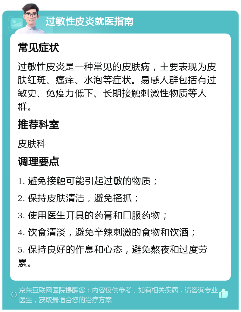 过敏性皮炎就医指南 常见症状 过敏性皮炎是一种常见的皮肤病，主要表现为皮肤红斑、瘙痒、水泡等症状。易感人群包括有过敏史、免疫力低下、长期接触刺激性物质等人群。 推荐科室 皮肤科 调理要点 1. 避免接触可能引起过敏的物质； 2. 保持皮肤清洁，避免搔抓； 3. 使用医生开具的药膏和口服药物； 4. 饮食清淡，避免辛辣刺激的食物和饮酒； 5. 保持良好的作息和心态，避免熬夜和过度劳累。