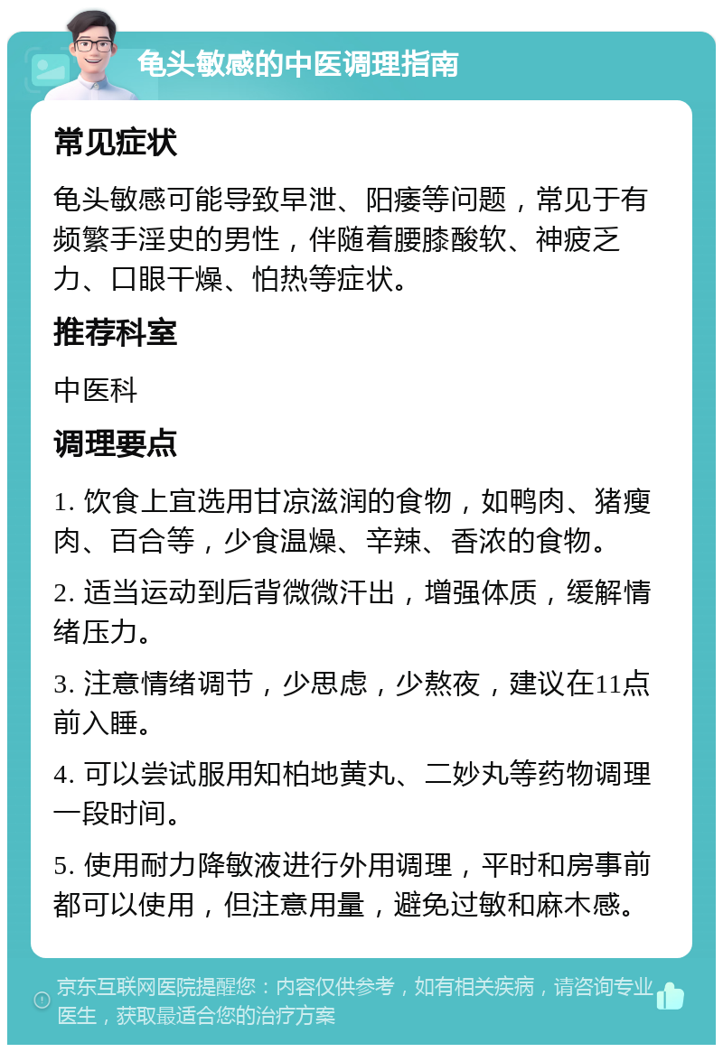 龟头敏感的中医调理指南 常见症状 龟头敏感可能导致早泄、阳痿等问题，常见于有频繁手淫史的男性，伴随着腰膝酸软、神疲乏力、口眼干燥、怕热等症状。 推荐科室 中医科 调理要点 1. 饮食上宜选用甘凉滋润的食物，如鸭肉、猪瘦肉、百合等，少食温燥、辛辣、香浓的食物。 2. 适当运动到后背微微汗出，增强体质，缓解情绪压力。 3. 注意情绪调节，少思虑，少熬夜，建议在11点前入睡。 4. 可以尝试服用知柏地黄丸、二妙丸等药物调理一段时间。 5. 使用耐力降敏液进行外用调理，平时和房事前都可以使用，但注意用量，避免过敏和麻木感。